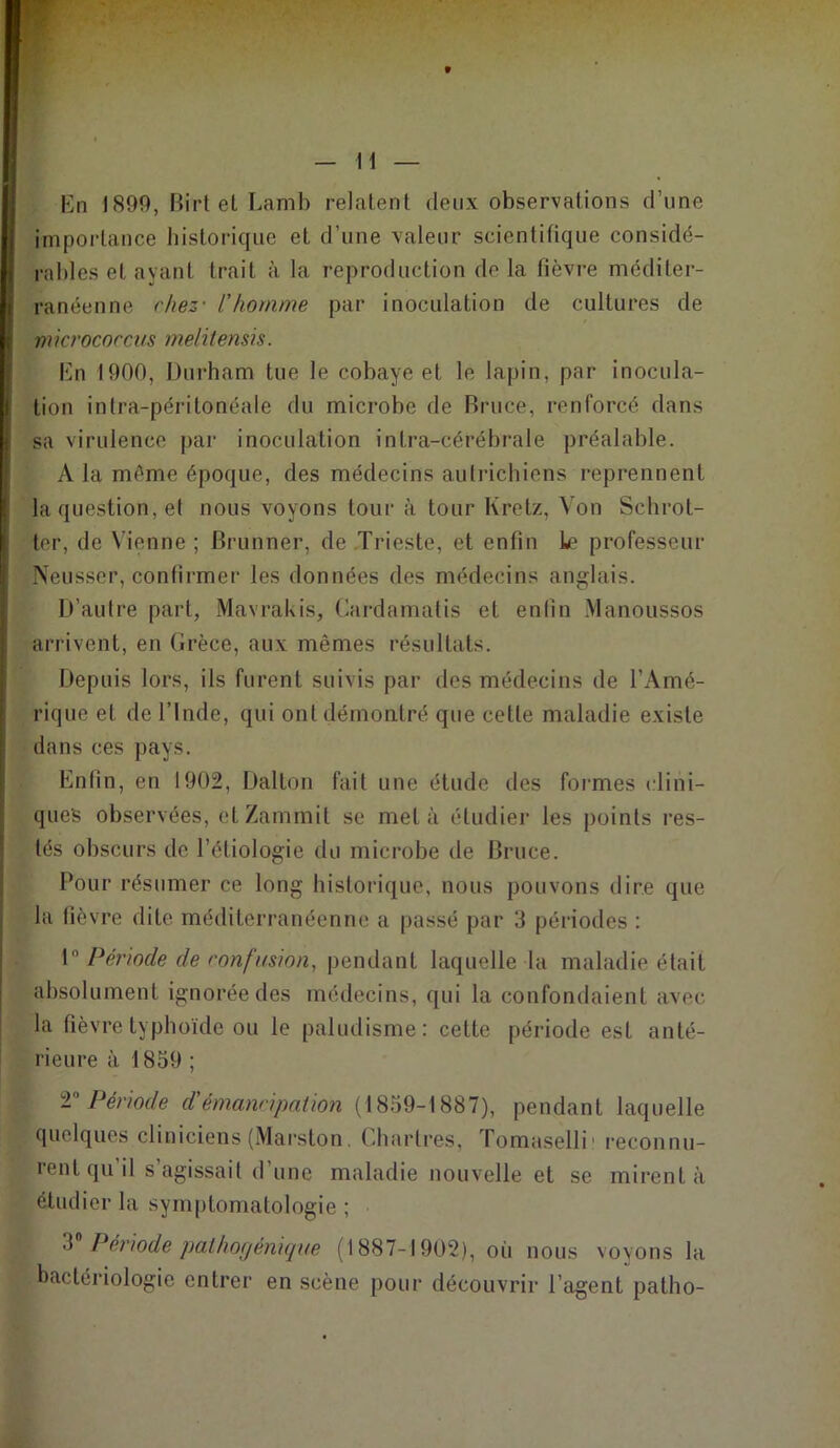 En 1890, Birt et Lamb relatent deux observations d’une importance historique et d’une valeur scientifique considé- rables et ayant trait à la reproduction de la fièvre méditer- ranéenne chez- l'homme par inoculation de cultures de micrococcus melitensis. En 1900, Durham tue le cobaye et le lapin, par inocula- tion intra-péritonéale du microbe de Bruce, renforcé dans sa virulence par inoculation intra-cérébrale préalable. A la même époque, des médecins autrichiens reprennent la question, et nous voyons tour à tour Kretz, Von Schrot- ter, de Vienne ; Brunner, de Trieste, et enfin le professeur Neusser, confirmer les données des médecins anglais. D’autre part, Mavrakis, Cardamatis et enlin Manoussos arrivent, en Grèce, aux mêmes résultats. Depuis lors, ils furent suivis par des médecins de l'Amé- rique et de l’Inde, qui ont démontré que cette maladie existe dans ces pays. Enlin, en 1902, Dalton fait une étude des formes clini- ques observées, etZammit se met à étudier les points res- tés obscurs de l’étiologie du microbe de Bruce. Pour résumer ce long historique, nous pouvons dire que la lièvre dite méditerranéenne a passé par 3 périodes : 1° Période de confusion, pendant laquelle la maladie était absolument ignorée des médecins, qui la confondaient avec la fièvre typhoïde ou le paludisme: cette période est anté- rieure à 1839 ; V Période d émancipation (1839-1887), pendant laquelle quelques cliniciens (Marston. Chartres, Tomaselli1 reconnu- rent qu il s agissait d une maladie nouvelle et se mirent à étudier la symptomatologie ; 3 Période pathogénique (1887-1902), où nous voyons la bactériologie entrer en scène pour découvrir l’agent patlio-