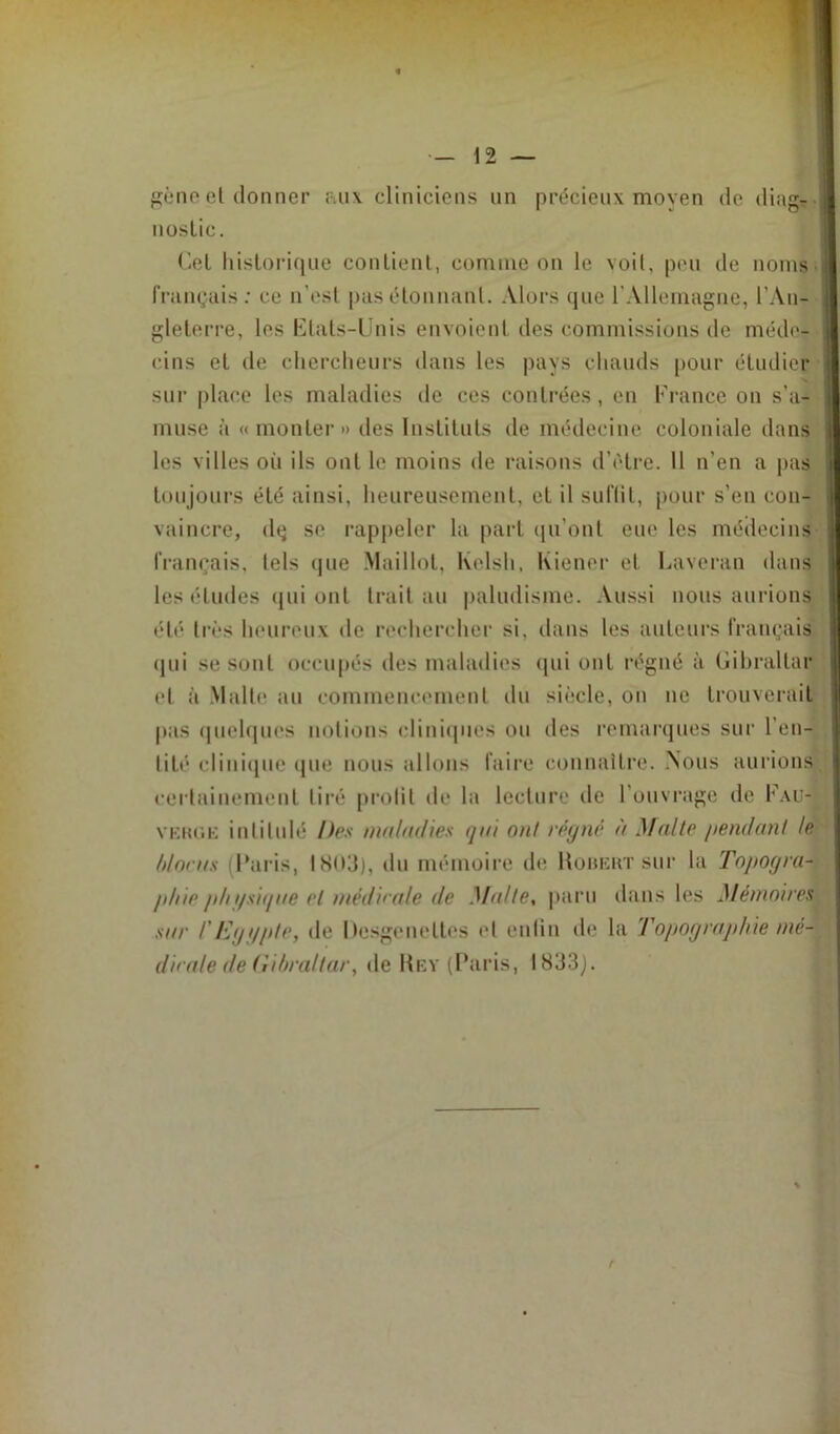 gène cl donner aux cliniciens un précieux moyen de diag- nostic. Gel historique contient, comme on le voit, peu de noms français: ce n’est pas étonnant. Alors que l'Allemagne, l’An- gleterre, les Etats-Unis envoient des commissions de méde- cins et de chercheurs dans les pays chauds pour étudier sur place les maladies de ces contrées, en France on s'a- muse à « monter » des Instituts de médecine coloniale dans les villes oii ils ont le moins de raisons d’ètre. 11 n’en a pas toujours été ainsi, heureusement, et il suffit, pour s’eu con- vaincre, dç se rappeler la part qu'ont eue les médecins français, tels que Maillot, Kelsh, Wiener et Laveran dans les éludes qui ont trait au paludisme. Aussi nous aurions été très heureux de rechercher si, dans les auteurs français qui se sont occupés des maladies qui ont régné à Gibraltar et à Malte au commencement du siècle, on ne trouverait pas quelques notions cliniques ou des remarques sur l’en- tité clinique que nous allons faire connaître. Nous aurions certainement tiré prolit de la lecture de l’ouvrage de F.vu- vkluik intitulé Des maladies <jai ont régné à Malle pendant le /doras Paris, IN03), du mémoire de Robert sur la Topogra- phie p/n/sif/ue et médaille de Malle, paru dans les Mémoires sur l'Eggple, de Dcsgeneltes et enfin de la Topographie mé\ dirale de Gibraltar, de Rey (Paris, I833j. r