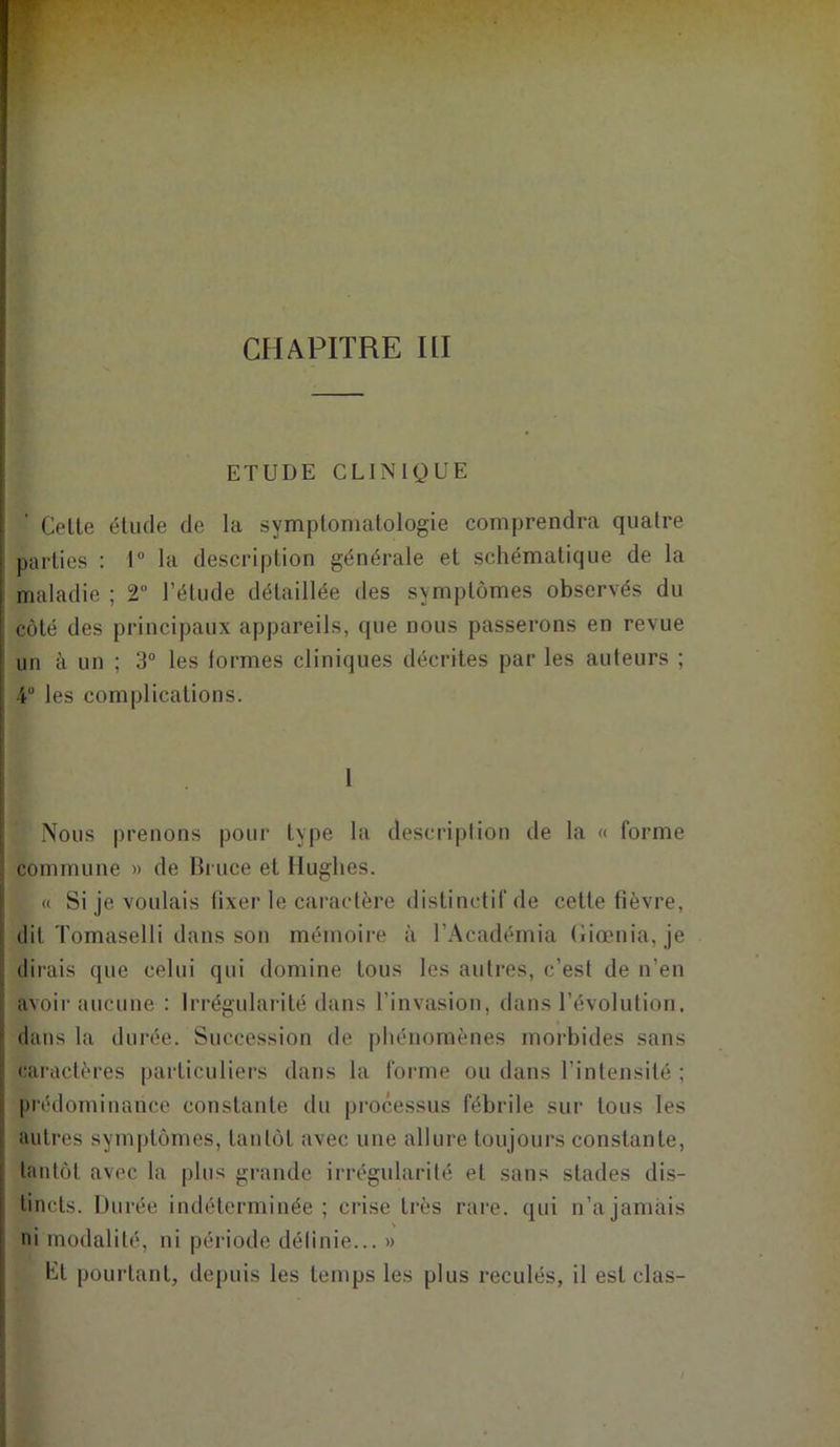 CHAPITRE III ETUDE CLINIQUE Celte étude de la symptomatologie comprendra quatre parties : 1° la description générale et schématique de la maladie ; 2 l’étude détaillée des symptômes observés du côté des principaux appareils, que nous passerons en revue un à un ; 3° les lormes cliniques décrites par les auteurs ; 4“ les complications. I Nous prenons pour type la description de la « forme commune » de Bruce et Hughes. « Si je voulais fixer le caractère distinctif de cette fièvre, dit Tomaselli dans son mémoire à l’Académia Ciœnia, je dirais que celui qui domine tous les autres, c’est de n'en avoir aucune : Irrégularité dans l’invasion, dans l’évolution, dans la durée. Succession de phénomènes morbides sans caractères particuliers dans la forme ou dans l’intensité ; prédominance constante du processus fébrile sur tous les autres symptômes, tantôt avec une allure toujours constante, tantôt avec la plus grande irrégularité et sans stades dis- tincts. Durée indéterminée; crise très rare, qui n’a jamais ni modalité, ni période définie... » ht pourtant, depuis les temps les plus reculés, il est clas-