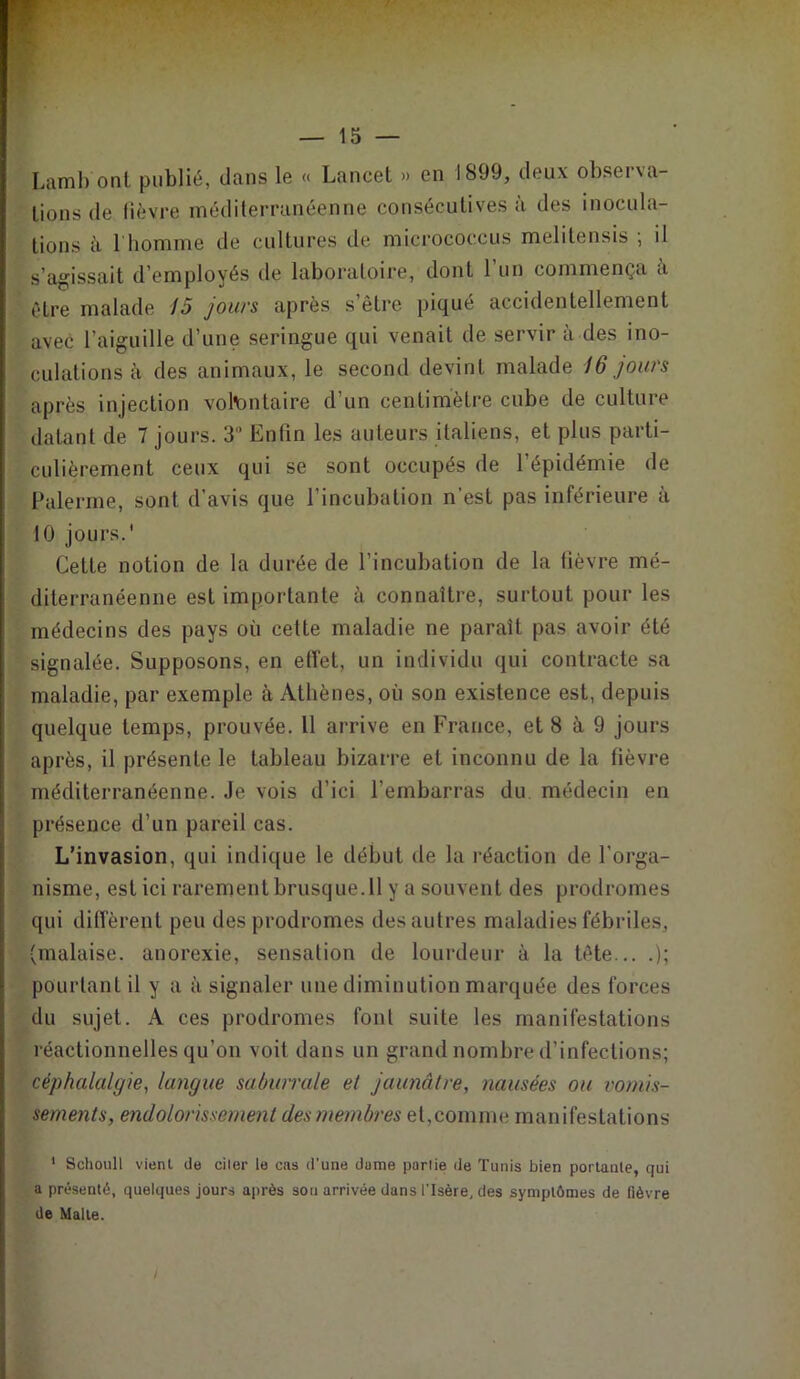 Lamb ont publié, dans le « Lancet » en 1899, deux observa- tions de fièvre méditerranéenne consécutives à des inocula- tions à l'homme de cultures de micrococcus melitensis ; il s’agissait d’employés de laboratoire, dont l’un commença à être malade 15 jours après s’être piqué accidentellement avec l’aiguille d’une seringue qui venait de servir à des ino- culations à des animaux, le second devint malade 16 jours après injection volontaire d’un centimètre cube de culture datant de 7 jours. 3“ Enfin les auteurs italiens, et plus parti- culièrement ceux qui se sont occupés de l’épidémie de Païenne, sont d’avis que l’incubation n'est pas inférieure à 10 jours.' Cette notion de la durée de l’incubation de la fièvre mé- diterranéenne est importante à connaître, surtout pour les médecins des pays où celte maladie ne paraît pas avoir été signalée. Supposons, en effet, un individu qui contracte sa maladie, par exemple à Athènes, où son existence est, depuis quelque temps, prouvée. 11 arrive en France, et 8 à 9 jours après, il présente le tableau bizarre et inconnu de la fièvre méditerranéenne. Je vois d’ici l’embarras du médecin en présence d’un pareil cas. L’invasion, qui indique le début de la réaction de l’orga- nisme, est ici rarement brusque. 11 y a souvent des prodromes qui diffèrent peu des prodromes des autres maladies fébriles, (malaise, anorexie, sensation de lourdeur à la tète... .); pourtant il y a à signaler une diminution marquée des forces du sujet. A ces prodromes font suite les manifestations réactionnelles qu’on voit dans un grand nombre d’infections; céphalalgie, langue saburrale et jaunâtre, nausées ou vomis- sements, endolorissement des membres et,comme manifestations 1 Schoull vient de citer le cas d'une dame partie de Tunis bien portante, qui a présenté, quelques jours après sou arrivée dans l'Isère, des symptômes de fièvre de Malle.