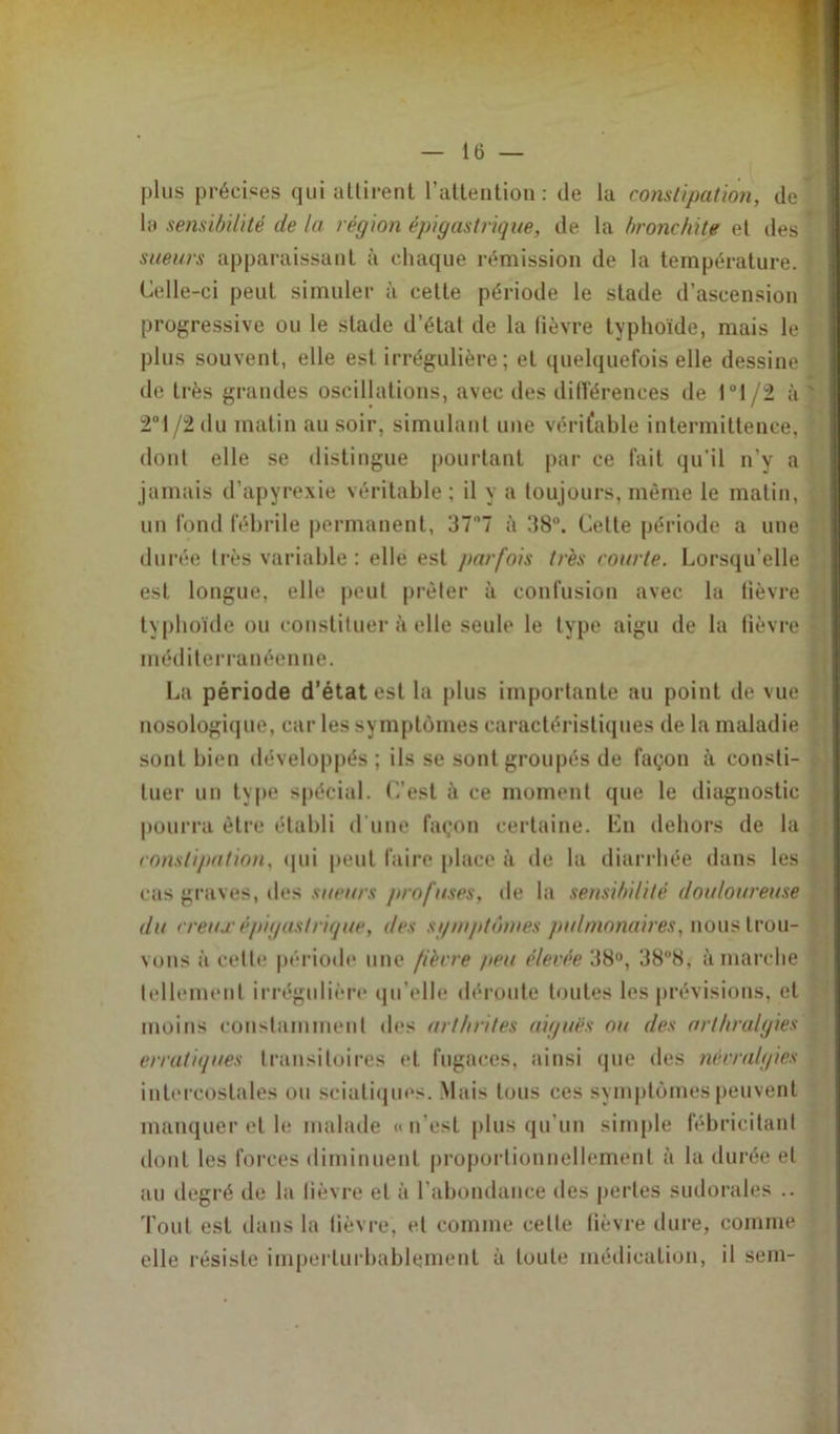 plus précises qui attirent l’attention: de la constipation, de la sensibilité de la région épigastrique, de la bronchite et des ’ sueurs apparaissant à chaque rémission de la température. : Celle-ci peut simuler à cette période le stade d’ascension progressive ou le stade d’état de la lièvre typhoïde, mais le plus souvent, elle est irrégulière; et quelquefois elle dessine de très grandes oscillations, avec des différences de Pl/2 à ' 2°l/2du matin au soir, simulant une véritable intermittence, ' dont elle se distingue pourtant par ce fait qu’il n’y a jamais d’apyrexie véritable ; il y a toujours, même le matin, un fond fébrile permanent, 37n7 à 38°. Cette période a une durée très variable : elle est parfois très courte. Lorsqu’elle est longue, elle peut prêter à confusion avec la fièvre typhoïde ou constituer à elle seule le type aigu de la fièvre méditerranéenne. La période d’état est la plus importante au point de vue nosologique, car les symptômes caractéristiques de la maladie sont bien développés ; ils se sont groupés de façon à consti- tuer un type spécial. C’est à ce moment que le diagnostic pourra être établi d une façon certaine. Lu dehors de la constipation, qui peut faire place il de la diarrhée dans les cas graves, des sueurs profuses, de la sensibilité douloureuse du creux épigastrique, des sgmptômes pulmonaires, nous trou- vons à cette période une fièvre peu élevée 38°, 38°8, à marche tellement irrégulière qu’elle déroute toutes les prévisions, et moins constamment des arthrites aiguës ou des arlhralgies erratiques transitoires et fugaces, ainsi que des névralgies intercostales ou sciatiques. Mais tous ces symptômes peuvent manquer et le malade «n’est plus qu’un simple fébricitant dont les forces diminuent proportionnellement à la durée et au degré de la fièvre et à l’abondance des pertes sudorales .. Tout est dans la fièvre, et comme cette fièvre dure, comme elle résiste imperturbablement à toute médication, il sem-