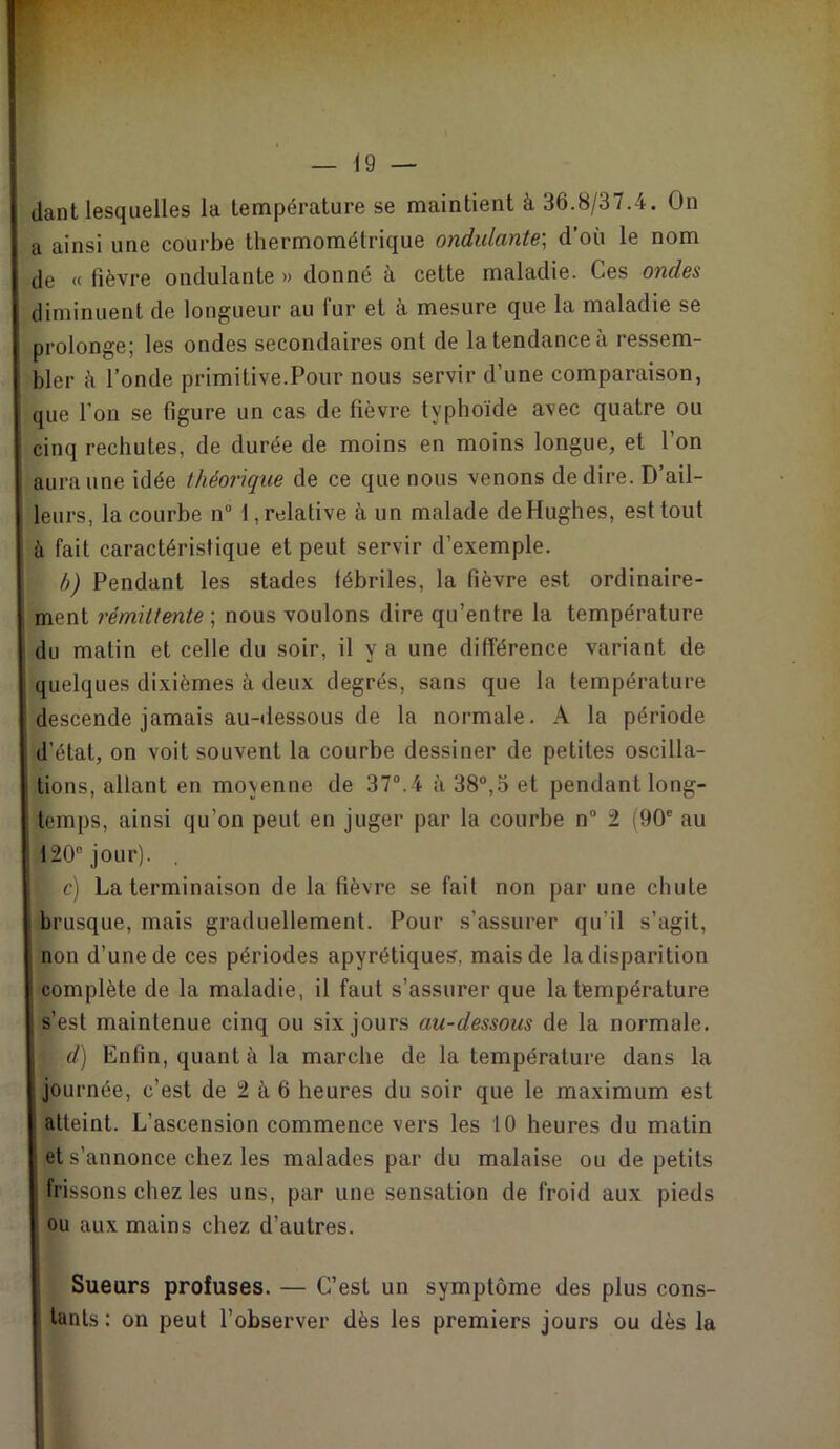 dant lesquelles la température se maintient à 36.8/37.4. On a ainsi une courbe thermométrique ondulante; d’oü le nom de « fièvre ondulante » donné à cette maladie. Ces ondes diminuent de longueur au fur et à mesure que la maladie se prolonge; les ondes secondaires ont de la tendance à ressem- bler à l’onde primitive.Pour nous servir d’une comparaison, que l’on se figure un cas de fièvre typhoïde avec quatre ou cinq rechutes, de durée de moins en moins longue, et l’on aura une idée théorique de ce que nous venons de dire. D’ail- leurs, la courbe n° 1, relative à un malade de Hughes, est tout à fait caractéristique et peut servir d’exemple. b) Pendant les stades fébriles, la fièvre est ordinaire- ment rémittente ; nous voulons dire qu’entre la température du matin et celle du soir, il y a une différence variant de quelques dixièmes à deux degrés, sans que la température descende jamais au-dessous de la normale. A la période d’état, on voit souvent la courbe dessiner de petites oscilla- tions, allant en moyenne de 37°.4 à 38°,5 et pendant long- temps, ainsi qu’on peut en juger par la courbe n° 2 (90e au 120° jour). . I c) La terminaison de la fièvre se fait non par une chute brusque, mais graduellement. Pour s’assurer qu’il s’agit, non d’une de ces périodes apyrétiques, mais de la disparition complète de la maladie, il faut s’assurer que la température s’est maintenue cinq ou six jours au-dessous de la normale. d) Enfin, quant à la marche de la température dans la journée, c’est de 2 à 6 heures du soir que le maximum est atteint. L’ascension commence vers les 10 heures du matin et s’annonce chez les malades par du malaise ou de petits frissons chez les uns, par une sensation de froid aux pieds ou aux mains chez d’autres. Sueurs profuses. — C’est un symptôme des plus cons- tants : on peut l’observer dès les premiers jours ou dès la