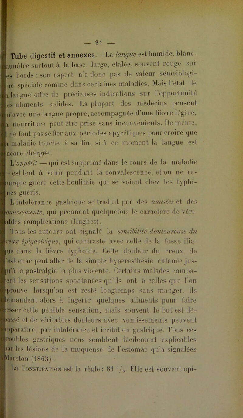 Tube digestif et annexes.—La langue est humide, blanc- iunâtre surtout à la base, large, étalée, souvent rouge sui- es bords : son aspect n’a donc pas de valeur sémeiologi- ue spéciale comme dans certaines maladies. Mais l’état de i langue offre de précieuses indications sur l’opportunité es aliments solides. La plupart des médecins pensent u’avec une langue propre, accompagnée d’une fièvre légère, i nourriture peut être prise sans inconvénients. De même, ne faut pas se fier aux périodes apyrétiques pour croire que i maladie touche à sa fin, si à ce moment la langue est ncore chargée. Yïappéli! —qui est supprimé dans le cours de la maladie — est lent à venir pendant la convalescence, et on ne re- îarque guère cette boulimie qui se voient chez les tvphi- ues guéris. L’intolérance gastrique se traduit par des nausées et des omissements, qui prennent quelquefois le caractère de véri- ables complications (Hughes). ! Tous les auteurs ont signalé la sensibilité douloureuse du veux épigastrique, qui contraste avec celle de la fosse ilia- ue dans la fièvre typhoïde. Cette douleur du creux de estomac peut aller de la simple hyperesthésie cutanée jus- u’à la gastralgie la plus violente. Certains malades compa- enl les sensations spontanées qu’ils ont à celles que l’on prouve lorsqu’on est resté longtemps sans manger. Ils emandent alors à ingérer quelques aliments pour faire osser celte pénible sensation, mais souvent le but est dé- tassé et de véritables douleurs avec vomissements peuvent ipparailre, par intolérance et irritation gastrique. Tous ces roubles gastriques nous semblent facilement explicables >ar les lésions de la muqueuse de l’estomac qu’a signalées Marston (1863) - La Constipation est la règle: 81 °/0. Elle est souvent opi-