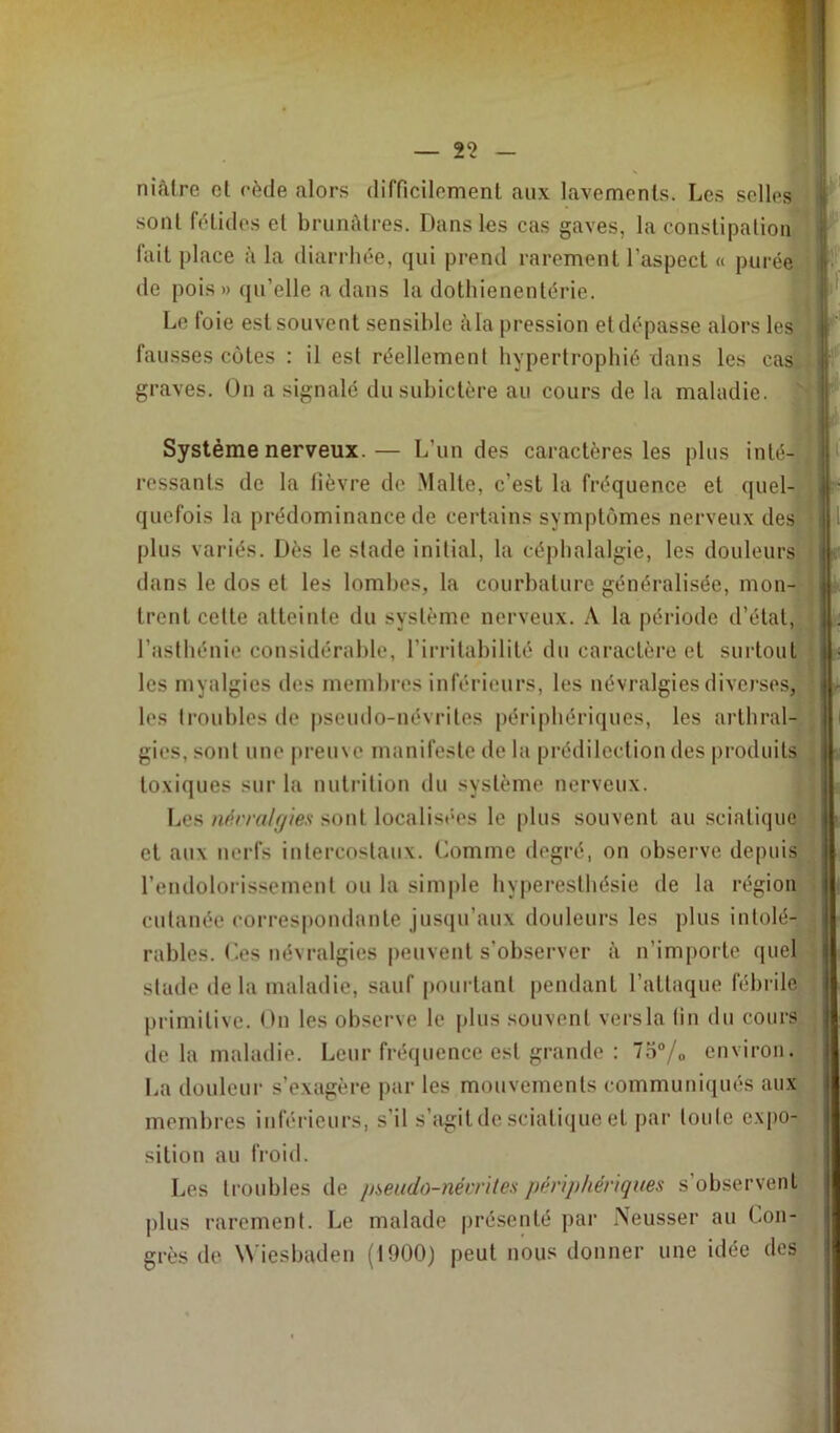 niâtre cl cède alors difficilement aux lavements. Les selles sont fétides et brunâtres. Dans les cas gaves, la constipation lait place à la diarrhée, qui prend rarement l’aspect « purée de pois» qu’elle a dans la dothienentérie. Le foie est souvent sensible à la pression et dépasse alors les fausses côtes : il est réellement hypertrophié dans les cas. graves. On a signalé du subictère au cours de la maladie. Système nerveux.— L’un des caractères les plus inté- ressants de la lièvre de Malte, c’est la fréquence et quel- quefois la prédominance de certains symptômes nerveux des plus variés. Dès le stade initial, la céphalalgie, les douleurs dans le dos et les lombes, la courbature généralisée, mon- trent cette atteinte du système nerveux. A la période d’état, l’asthénie considérable, l’irritabilité du caractère et surtout les myalgies des membres inférieurs, les névralgies diverses, les troubles de pseudo-névrites périphériques, les arthral- gies, sont une preuve manifeste de la prédilection des produits toxiques sur la nutrition du système nerveux. Les névralgies sont localisées le plus souvent au sciatique et aux nerfs intercostaux. Comme degré, on observe depuis l’endolorissement on la simple hyperesthésie de la région cutanée correspondante jusqu’aux douleurs les plus intolé- rables. Ces névralgies peuvent s’observer à n’importe quel stade delà maladie, sauf pourtant pendant l’attaque fébrile primitive. On les observe le plus souvent versla (in du cours de la maladie. Leur fréquence est grande : 7o°/„ environ. La douleur s’exagère par les mouvements communiqués aux membres inférieurs, s'il s’agit de sciatique et par loule expo- sition au froid. Les troubles de pseudo-névrites périphériques s observent plus rarement. Le malade présenté par ÎNeusser an Con- grès de Wiesbaden (1900) peut nous donner une idée des