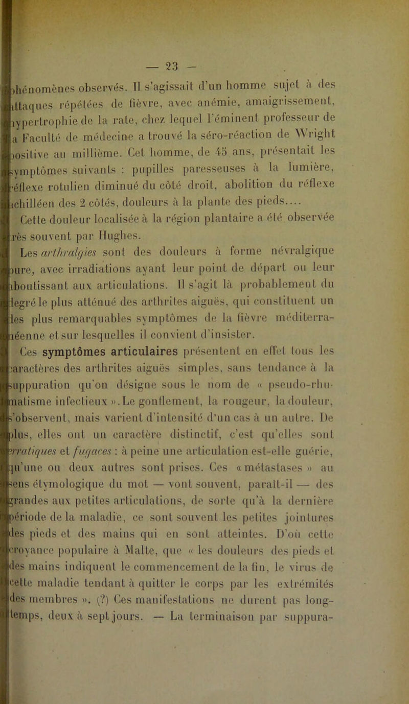 hénomèncs observés. Il s’agissait d’un homme sujet à des iliaques répétées de lièvre, avec anémie, amaigrissement, îypertrophie de la rate, chez lequel l’éminent professeur de a Faculté de médecine a trouvé la séro-réaction de Wright josilive au millième. Cet homme, de 45 ans, présentait les ■vmptômes Suivants : pupilles paresseuses a la lumièie, •étlexe rotulien diminué du côté droit, abolition du réflexe ichilléen des 2 côtés, douleurs à la plante des pieds.... Cette douleur localisée à la région plantaire a été observée rès souvent par Hughes. Les arlhralgies sont des douleurs à forme névralgique )ure, avec irradiations ayant leur point de départ ou leur iboulissanl aux articulations. Il s’agit là probablement du legréle plus atténué des arthrites aiguës, qui constituent un 'es plus remarquables symptômes de la lièvre méditerra- éenne et sur lesquelles il convient d’insister. Ces symptômes articulaires présentent en effet tous les caractères des arthrites aiguës simples, sans tendance, à la uppuration qu’on désigne sous le nom de « pseudo-rhu- latisme infectieux ».Le gonflement, la rougeur, ladouleur, 'observent, mais varient d’intensité d’un cas à un autre. De dus, elles ont un caractère distinctif, c’est qu’elles sont pratiques et fugaces : à peine une articulation est-elle guérie, ju’une ou deux autres sont prises. Ces «métastases» au ens étymologique du mot — vont souvent, parait-il — des rendes aux petites articulations, de sorte qu’à la dernière ériode de la maladie, ce sont souvent les petites jointures es pieds et des mains qui en sont atteintes. D’où cette croyance populaire à Malte, que « les douleurs des pieds cl. les mains indiquent le commencement de la tin, le virus de celle maladie tendant à quitter le corps par les extrémités des membres ». (?) Ces manifestations ne durent pas long- temps, deux à sept jours. — La terminaison par suppura-