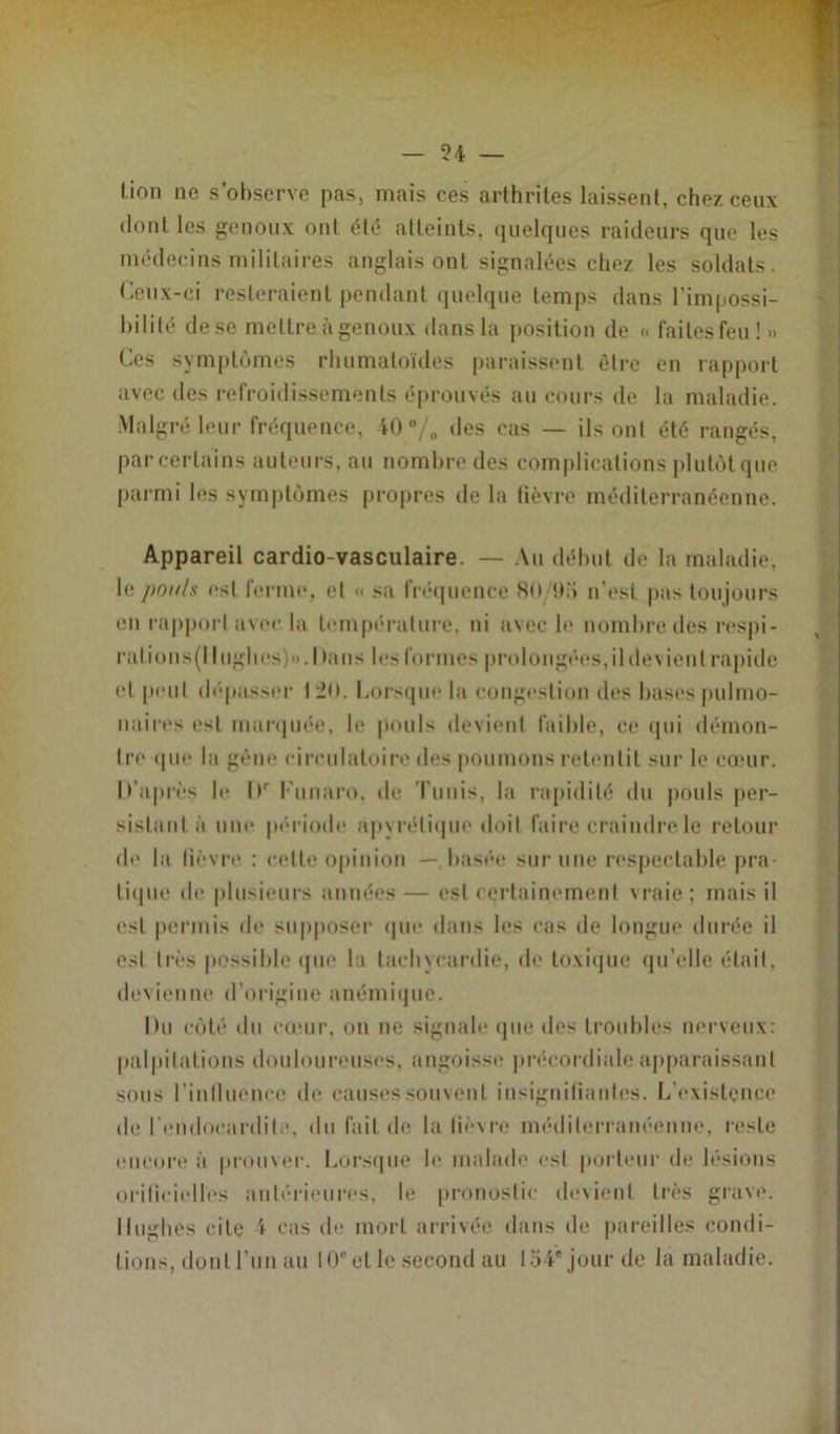 - 54 — lion ne s’observe pas, mais ces arthrites laissent, chez ceux dont les genoux ont été atteints, quelques raideurs que les médecins militaires anglais ont signalées chez les soldats. Ceux-ci resteraient pendant quelque temps dans l’impossi- bilité de se mettre à genoux dans la position de « faites feu ! » Ces symptômes rhumatoïdes paraissent être en rapport avec des refroidissements éprouvés au cours de la maladie. Malgré leur fréquence, 40 % des cas — ils ont été rangés, par certains auteurs, au nombre des complications plutôt que parmi les symptômes propres de la fièvre méditerranéenne. Appareil cardio-vasculaire. — Au début de la maladie, le pou/.s est lerme, et « sa fréquence 80 !>.'» n’est pas toujours eu rapport avec la température, ni avec le nombre des respi- ralions(llughes)».Dans les formes prolongées,ildevient rapide et peut dépasser I2<>. Lorsque la congestion des bases pulmo- naires est marquée, le pouls devient faible, ce qui démon- tre que la gêne circulatoire des poumons retentit sur le cœur. D’après le Dr Funaro, de Tunis, la rapidité du pouls per- sistant à une période ap\rélique doit faire craindre le retour de la lièvre : cette opinion — basée sur une respectable pra- tique de plusieurs années — est certainement vraie ; mais il est permis de supposer que dans les cas de longue durée il est très possible que la tachycardie, de toxique qu’elle était, devienne d’origine anémique. Du côté du cœur, on ne signale que des troubles nerveux: palpitations douloureuses, angoisse précordiale apparaissant sous 1’inllucnce de causes souvent insignifiantes. L'existence de l’endocardite, du fait de la fièvre méditerranéenne, reste encore à prouxer. Lorsque Je malade est porteur de lésions orilicielles antérieures, le pronostic devient très grave. Hughes cite 4 cas de mort arrivée dans de pareilles condi- tions, dont l'un au 10e et le second au 104'jour de la maladie.