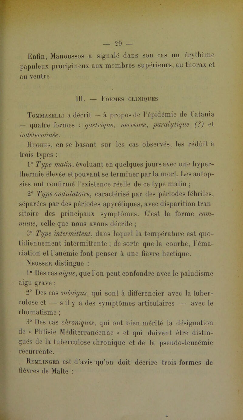 Enfin, Manoussos a signalé dans son cas un érythème papuleux prurigineux aux membres supérieurs, au thorax et au ventre. 111. — Formes cliniques Tommaselli a décrit — à propos de l’épidémie de Catania — quatre formes : gastrique, nerveuse, paralytique (?) et indéterminée. Hughes, en se basant sur les cas observés, les réduit à trois types : 1° Type malin, évoluant en quelques jours avec une hyper- thermie élevée et pouvant se terminer par la mort. Les autop- sies ont confirmé l’existence réelle de ce type malin ; 2° Type ondulatoire, caractérisé par des périodes fébriles, séparées par des périodes apyrétiques, avec disparition tran sitoire des principaux symptômes. C’est la forme com- mune, celle que nous avons décrite ; 3° Type intermittent, dans lequel la température est quo- tidiennement intermittente ; de sorte que la courbe, l’éma- ciation et l’anémie font penser à une fièvre hectique. Neusser distingue : 10 Des cas aigus, que l’on peut confondre avec le paludisme aigu grave ; 2° Des cas subaigus, qui sont à différencier avec la tuber- culose et — s’il y a des symptômes articulaires — avec le rhumatisme ; 3° Des cas chroniques, qui ont bien mérité la désignation de « Phtisie Méditerranéenne » et qui doivent être distin- gués de la tuberculose chronique et de la pseudo-leucémie récurrente. Remlinger est d’avis qu’on doit décrire trois formes de fièvres de Malte :