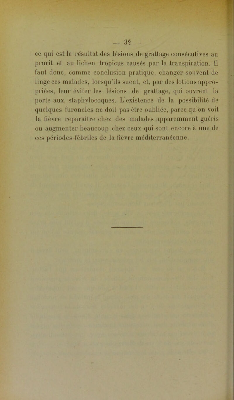 — 3$ ce qui est le résultat des lésions de grattage consécutives au prurit et au lichen tropicus causés par la transpiration. 11 faut donc, comme conclusion pratique, changer souvent de linge ces malades, lorsqu’ils suent, et, par des lotions appro- priées, leur éviter les lésions de grattage, qui ouvrent la porte aux staphylocoques. L’existence de la possibilité de quelques furoncles ne doit pas être oubliée, parce qu’on voit la fièvre reparaître chez des malades apparemment guéris ou augmenter beaucoup chez ceux qui sont encore à une de ces périodes fébriles de la lièvre méditerranéenne.