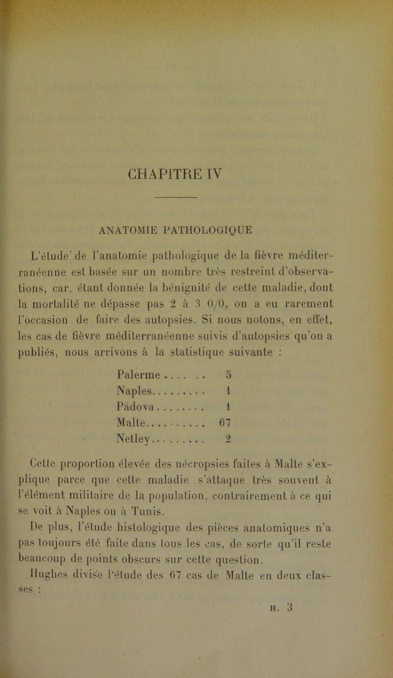 ANATOMIE PATHOLOGIQUE L’élude’de l’analomie pathologique delà fièvre méditer- ranéenne est basée sur un nombre très restreint d’observa- tions, car, étant donnée la bénignité de cette maladie, dont la mortalité ne dépasse pas 2 à 3 0/0, on a eu rarement l’occasion de faire des autopsies. Si nous notons, en effet, les cas de fièvre méditerranéenne suivis d’autopsies qu’on a publiés, nous arrivons à la statistique suivante : Palerme 5 Naples 1 Padova I Malte 67 Netley... ■ 2 Cette proportion élevée des nécropsies faites à Malte s’ex- plique parce que cette maladie s’attaque très souvent à l'élément militaire de la population, contrairement à ce qui se voit à Naples ou à Tunis. De plus, l’étude histologique des pièces anatomiques n’a pas toujours été faite dans tous les cas, de sorte qu’il reste beaucoup de points obscurs sur cette question. Hughes d ivise l’étude des 67 cas de Malte en deux elas-