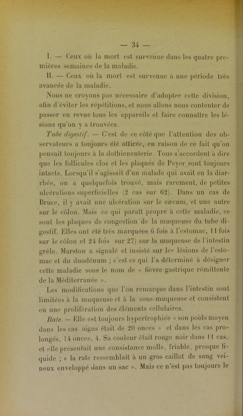 I. — Ceux où la mort est survenue dans les quatre pre- mières semaines de la maladie. II. — Ceux où la mort est survenue à une période très avancée de la maladie. Nous ne crojons pas nécessaire d'adopter cette division, alin d’éviter les répétitions, et nous allons nous contenter de passer en revue tous les appareils et faire connaître les lé- sions qu’on y a trouvées. Tube digestif. — C’est de ce côté que l’attention des ob- servateurs a toujours été attirée, en raison de ce fait qu’on pensait toujours à la dolliienenterie. Tous s’accordent à dire que les follicules clos et les plaques de Peyer sont toujours intacts. Lorsqu’il s’agissait d’un malade qui avait eu la diar- rhée, on a quelquefois trouvé, mais rarement, de petites ulcérations superficielles 2 cas sur 02). Dans un cas de Bruce, il y avait une ulcération sur le cæcum, et une autre sur le côlon. Mais ce qui paraît propre à cette maladie, ce sont les plaques de congestion de la muqueuse du tube di- gestif. Elles ont été très marquées G fois à l’estomac, ! 1 fois sur le côlon et 24 fois sur 27) sur la muqueuse de l’intestin grêle. Marston a signalé et insisté sur le< lésions de l’esto- mac et du duodénum ; c’est ce qui l’a déterminé à désigner cette maladie sous le nom de « lièvre gastrique rémittente de la Méditerranée ». Les modifications que Ton remarque dans l’intestin sont limitées à la muqueuse et à la sous-muqueuse et consistent en une prolifération des éléments cellulaires. Rate. — Elle est toujours hypertrophiée «son poids moyen dans les cas aigus était de 20 onces » et dans les cas pro- longés, 14 onces, 4. Sa couleur était rouge noir dans 11 cas, et <‘lle présentait une consistance molle, friable, presque li- quide ; « la rate ressemblait à un gros caillot de sang vei- neux enveloppé dans un sac ». Mais ce n’est pas toujours le