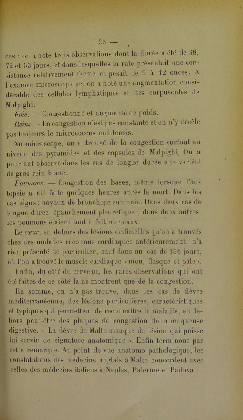 à cas : on a noté trois observations dont la durée a été de 58, 72 et 53 jours, et dans lesquelles la rate présentait une con- sistance relativement ferme et pesait de 9 à 12 onces. A l’examen microscopique, on a noté une augmentation consi- dérable des cellules lymphatiques et des corpuscules de Malpighi. foie. — Congestionné et augmenté de poids. Reins. — La congestion n’est pas constante et on n’y décèle pas toujours le micrococcus melitensis. Au microscope, on a trouvé de la congestion surtout au niveau des pyramides et des capsules de Malpighi. On a pourtant observé dans les cas de longue durée une variété de gros rein blanc. Poumons. — Congestion des bases, même lorsque l’au- topsie a été faite quelques heures après la mort. Dans- les cas aigus : noyaux de bronchopneumonie. Dans deux cas de longue durée, épanchement pleurétique ; dans deux autres, les poumons étaient tout à fait normaux. Le cœur, en dehors des lésions orilicielles qu’on a trouvés chez des malades reconnus cardiaques antérieurement, n’a rien présenté de particulier, sauf dans un cas de 156 jours, où l’on a trouvé le muscle cardiaque «mou, flasque et pâle». Enfin, du côté du cerveau, les rares observations qui ont été faites de ce côté-là ne montrent que de la congestion. En somme, on n’a pas trouvé, dans les cas de fièvre méditerranéenne, des lésions particulières, caractéristiques et typiques qui permettent de reconnaître la maladie, en de- hors peut-être des plaques de congestion de la muqueuse digestive. « La fièvre de Malte manque de lésion qui puisse lui servir de signature anatomique ». Enfin terminons par cette remarque. Au point de vue anatomo-pathologique, les constatations des médecins anglais à Malte concordent avec celles des médecins italiens à Naples, Païenne et Padova.