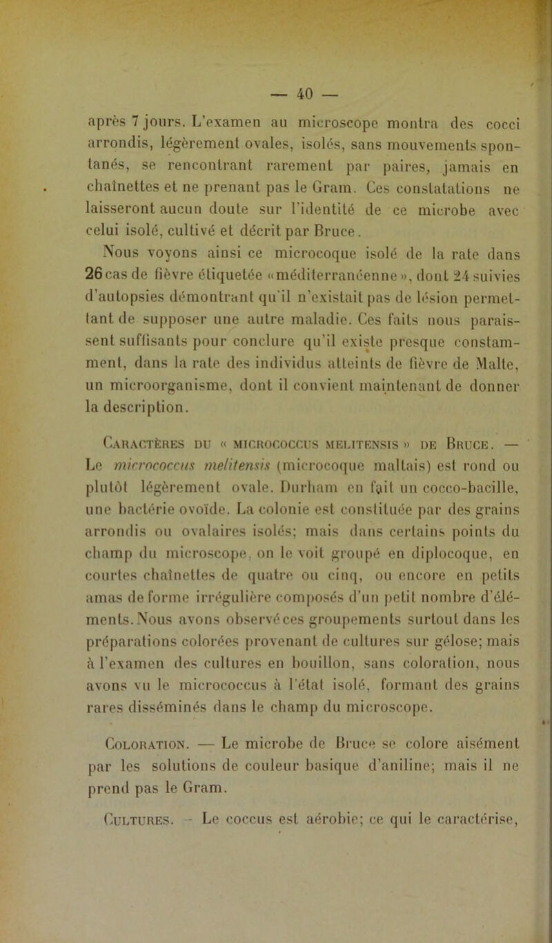 , - après 7 jours. L’examen au microscope montra des cocci arrondis, légèrement ovales, isolés, sans mouvements spon- tanés, se rencontrant rarement par paires, jamais en chaînettes et ne prenant pas le Gram. Ces constatations ne laisseront aucun doute sur l'identité de ce microbe avec celui isolé, cultivé et décrit par Bruce. Nous voyons ainsi ce microcoque isolé de la rate dans 26cas de fièvre étiquetée «méditerranéenne», dont 24 suivies d’autopsies démontrant qu'il n’existait pas de lésion permet- tant de supposer une autre maladie. Ces faits nous parais- sent suffisants pour conclure qu’il existe presque constam- ment, dans la rate des individus atteints de lièvre de Malte, un microorganisme, dont il convient maintenant de donner la description. Caractères du « micrococcus melitensis » de Bruce. — Le micrococcus melitensis (microcoque maltais) est rond ou plutôt légèrement ovale. Durham eu fait un cocco-bacille, une bactérie ovoïde. La colonie est constituée par des grains arrondis ou ovalaires isolés; mais dans certains points du champ du microscope, on le voit groupé en diplocoque, en courtes chaînettes de quatre ou cinq, ou encore en petits amas déformé irrégulière composés d’un petit nombre d'élé- ments.Nous avons observéces groupements surtout dans les préparations colorées provenant de cultures sur gélose; mais à l’examen des cultures en bouillon, sans coloration, nous avons vu le micrococcus à l’état isolé, formant des grains rares disséminés dans le champ du microscope. Coloration. — Le microbe de Bruce se colore aisément par les solutions de couleur basique d’aniline; mais il ne prend pas le Gram. Le coccus est aérobie; ce qui le caractérise, Cultures.