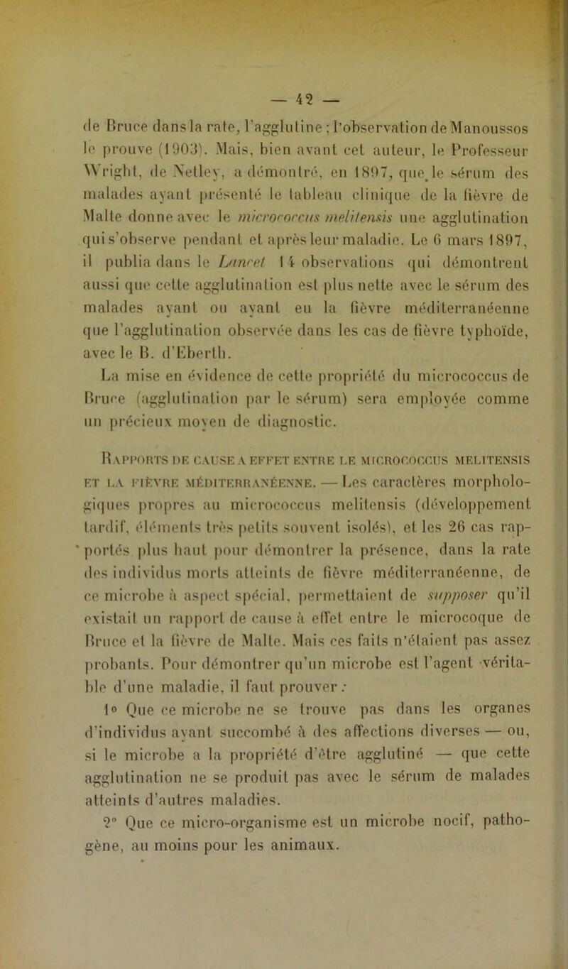 (le Bruce dans la raie, l'agglutine ; l’observation de Manoussos le prouve (1903). Mais, bien avant cet auteur, le Professeur Wright, de .Netley, a démontré, en 1897, que. le sérum des malades ayant présenté le tableau clinique de la lièvre de Malte donne avec le microroccus melitensis une agglutination qui s’observe pendant et après leur maladie. Le 0 mars 1897, il publia dans le Laurel I \ observations qui démontrent aussi que cette agglutination est plus nette avec le sérum des malades ayant ou ayant eu la fièvre méditerranéenne (pie l’agglutination observée dans les cas de fièvre typhoïde, avec le B. d’Eberth. La mise en évidence de cette propriété du micrococcus de Bruce (agglutination par le sérum) sera employée comme un précieux moyen de diagnostic. Rapports de cause a effet entre le micrococcus melitensis f.t la fièvre méditerranéenne. — Les caractères morpholo- giques propres au micrococcus melitensis (développement tardif, éléments très petits souvent isolés), et les 26 cas rap- ' portés plus haut pour démontrer la présence, dans la rate dos individus morts atteints de fièvre méditerranéenne, de ce microbe à aspect spécial, permettaient de supposer qu’il existait un rapport de cause à effet entre le microcoque de Bruce et la fièvre de Malte. Mais ces faits n’étaient pas assez probants. Pour démontrer qu’un microbe est l’agent, vérita- ble d’une maladie, il faut prouver: 1° Que ce microbe ne se trouve pas dans les organes d’individus ayant succombé à des affections diverses — ou, si le microbe a la propriété d’étre agglutiné — que cette agglutination ne se produit pas avec le sérum de malades atteints d’autres maladies. 2° Que ce micro-organisme est un microbe nocif, patho- gène, au moins pour les animaux.