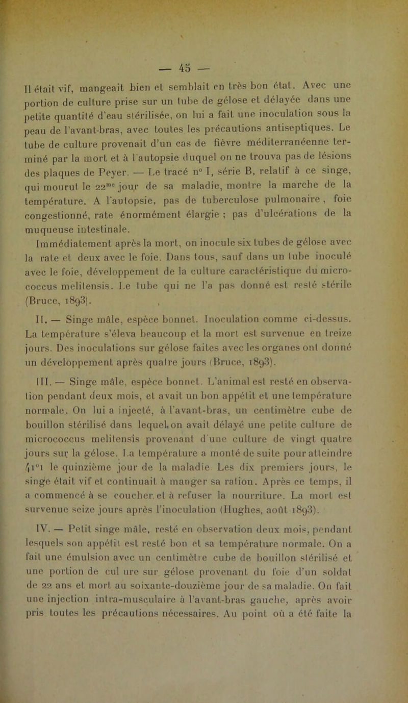 Il était vif, mangeait bien et semblait en très bon état. Avec une portion de culture prise sur un tube de gélose et délayée dans une petite quantité d’eau stérilisée, on lui a fait une inoculation sous la peau de l’avant-bras, avec toutes les précautions antiseptiques. Le tube de culture provenait d’un cas de fièvre méditerranéenne ter- miné par la mort et à l'autopsie duquel on ne trouva pas de lésions des plaques de Peyer. — Le tracé n° I, série B, relatif à ce singe, qui mourut le 22me jour de sa maladie, montre la marche de la température. A l'autopsie, pas de tuberculose pulmonaire , foie congestionné, rate énormément élargie ; pas d’ulcérations de la muqueuse intestinale. Immédiatement après la mort, on inocule six tubes de gélose avec la rate et deux avec le foie. Dans tous, sauf dans un tube inoculé avec le foie, développement de la culture caractéristique du micro- coceus mclilensis. Le tube qui ne l’a pas donné est resté stérile (Bruce, i8q3). IL — Singe mâle, espèce bonnet. Inoculation comme ci-dessus. La température s’éleva beaucoup et la mort est survenue en treize jours. Des inoculations sur gélose faites avec les organes ont donné un développement après quatre jours (Bruce, 1893). III. — Singe mâle, espèce bonnet. L’animal est resté en observa- tion pendant deux mois, et avait un bon appétit et une température normale. On lui a injecté, à l’avant-bras, un centimètre cube de bouillon stérilisé dans lequel,on avait délayé une petite culture de micrococcus melitensis provenant d'une culture de vingt quatre jours sur la gélose. La température a monté de suite pour atteindre /|i°i le quinzième jour de la maladie Les dix premiers jours, le singe était vif et continuait â manger sa ration. Après ce temps, il a commencé à se coucher, et à refuser la nourriture. La mort est survenue seize jours après l’inoculation (Hughes, août 1893). IV. — Petit singe mâle, resté en observation deux mois, pendant lesquels son appétit, est resté bon et sa température normale. On a fait une émulsion avec un centimètre cube de bouillon stérilisé et une portion de cul ure sur gélose provenant du foie d'un soldat de 22 ans et mort au soixante-douzième jour de sa maladie. On fait une injection intra-musculaire à l’avant-bras gauche, après avoir pris toutes les précautions nécessaires. Au point où a été faite la