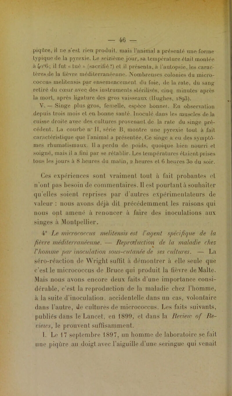 piqûre, il ne s’esl rien produit, mais l’animal a présenté une forme typique de la pyrexie. Le seizième jour, sa température était montée à4°°6; il fut « tué » (sacrifié?) eL il présenta, à l’autopsie, les carac- tères de la lièvre méditerranéenne. Nombreuses colonies du micro- coccus melitensis par ensemencement du foie, de la rate, du sang retiré du coeur avec des instruments stérilisés, cinq minutes après la mort, après ligature des gros vaisseaux (Hughes, i8q3). V. — Singe plus gros, femelle, espèce bonnet. En observation depuis trois mois et en bonne santé. Inoculé dans les muscles de la cuisse droite avec des cultures provenant de la rate du singe pré- cédent. La courbe n II, série B, montre une pyrexie tout à fait caractéristique que l'animal a présentée. Ce singe a eu des symptô- mes rhumatismaux. Il a perdu de poids, quoique bien nourri et soigné, mais il a fini par se rétablir. Les températures étaient prises tous les jours à 8 heures du malin, 2 heures et 6 heures 3o du soir. Ces expériences sont vraiment loul à fait probantes et n’ont pas besoin de commentaires. Il est pourtant à souhaiter qu elles soient reprises par d'autres expérimentateurs de valeur : nous avons déjà dit précédemment les raisons qui nous ont amené à renoncer à faire des inoculations aux singes à Montpellier. 4° Le microroccus melitensis est l'agent spécifique de la fièvre méditerranéenne. — Ftepror/uction de ta maladie chez l'homme par inoculation sous-cutanée de ses cul tares. — La séro-réaction de Wright suffit à démontrer à elle seule que c’est le inicrococcus rie Bruce qui produit la fièvre de Malte. Mais nous avons encore deux faits d’une importance consi- dérable, c’est la reproduction de la maladie chez l'homme, à la suite d'inoculation, accidentelle dans un cas, volontaire dans l’autre, (le cultures de mierococcus. Les faits suivants, publiés dans le Lancet, en 1899, et dans la Iteview of Be- views, le prouvent suffisamment. 1. Le 17 septembre 1897, un homme de laboratoire se fait une piqûre au doigt avec l’aiguille d’une seringue qui venait