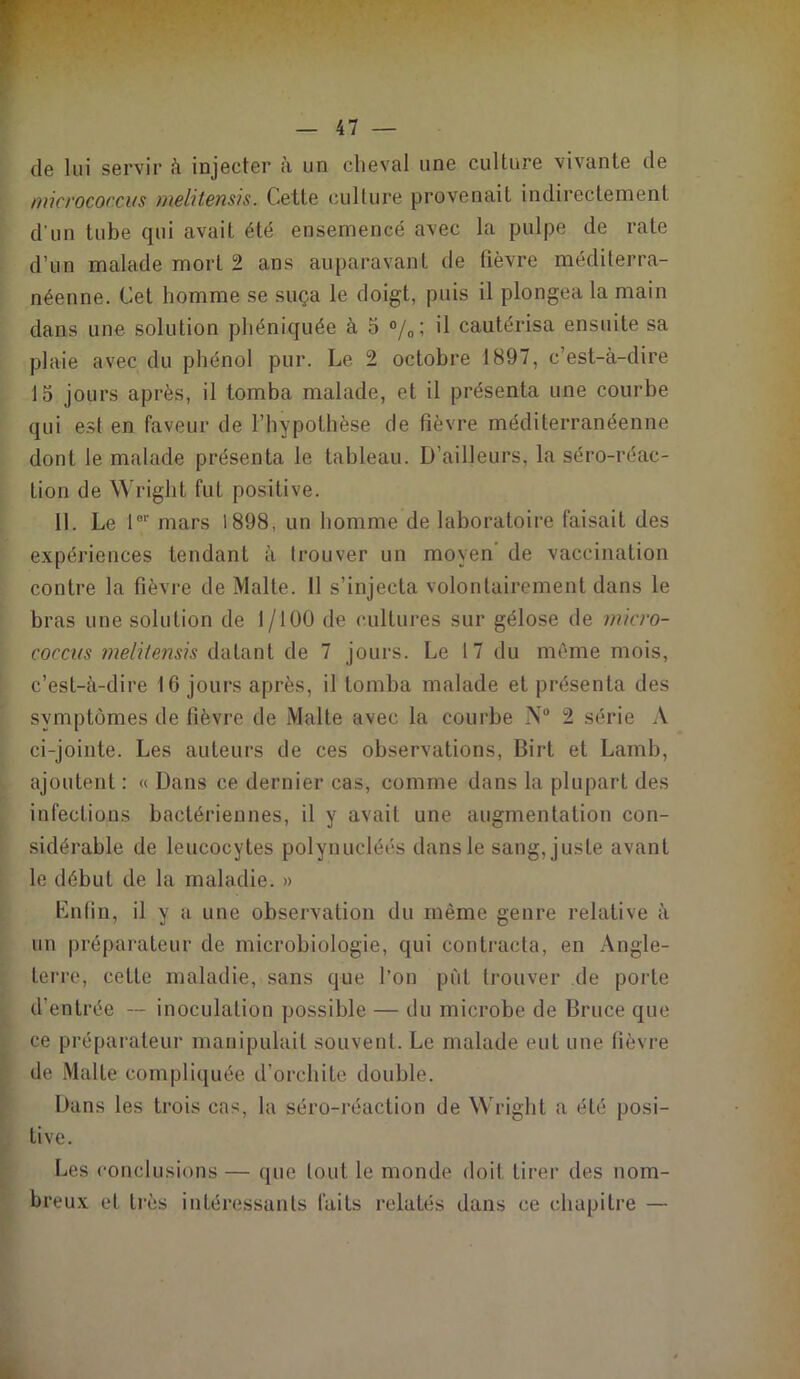 de lui servir à injecter à un cheval une culture vivante de micrococ.cus melitensis. Cette culture provenait indirectement d'un tube qui avait été ensemencé avec la pulpe de rate d’un malade mort 2 ans auparavant de fièvre méditerra- néenne. Cet homme se suça le doigt, puis il plongea la main dans une solution phéniquée à 5 °/0; il cautérisa ensuite sa plaie avec du phénol pur. Le 2 octobre 1897, c’est-à-dire 15 jours après, il tomba malade, et il présenta une courbe qui esl en faveur de l’hypothèse de fièvre méditerranéenne dont le malade présenta le tableau. D’ailleurs, la séro-réae- tion de Wright fut positive. 11. Le l01' mars 1898, un homme de laboratoire faisait des expériences tendant à trouver un moyen de vaccination contre la fièvre de Malte. Il s’injecta volontairement dans le bras une solution de 1/100 de cultures sur gélose de micro- coccus melitensis datant de 7 jours. Le 17 du même mois, c’est-à-dire 16 jours après, il tomba malade et présenta des symptômes de fièvre de Malte avec la courbe N° 2 série A ci-jointe. Les auteurs de ces observations, Birt et Lamb, ajoutent : « Dans ce dernier cas, comme dans la plupart des infections bactériennes, il y avait une augmentation con- sidérable de leucocytes polynucléés dans le sang, juste avant le début de la maladie. » Enfin, il y a une observation du même genre relative à un préparateur de microbiologie, qui contracta, en Angle- terre, cette maladie, sans que l’on put trouver de porte d’entrée -- inoculation possible — du microbe de Bruce que ce préparateur manipulait souvent. Le malade eut une fièvre de Malte compliquée d’orchite double. Dans les trois cas, la séro-réaction de Wright a été posi- tive. Les conclusions — que tout le monde doit tirer des nom- breux et très intéressants faits relatés dans ce chapitre —