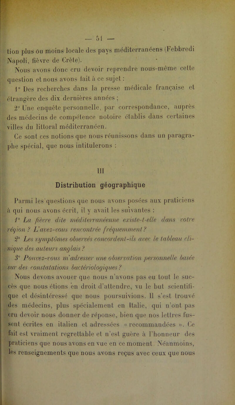 tion plus ou moins locale des pays méditerranéens (Febbredi Napoli, fièvre cle Crète). Nous avons donc cru devoir reprendre nous-mème cette question et nous avons fait à ce sujet : lu Des recherches dans la presse médicale française et étrangère des dix dernières années ; 2° Une enquête personnelle, par correspondance, auprès des médecins de compétence notoire établis dans certaines villes du littoral méditerranéen. Ce sont ces notions que nous réunissons dans un paragra- phe spécial, que nous intitulerons : 111 Distribution géographique Parmi les questions que nous avons posées aux praticiens à qui nous avons écrit, il y avait les suivantes : 1° La fièvre dite méditerranéenne existe-t-elle dans votre région ? Lavez-vous rencontrée fréquemment ? 2° Les symptômes observés concordent-ils avec le tableau cli- nique des auteurs anglais ? 3° Pouvez-vous m'adresser une observation personnelle basée sur des constatations bactériologiques ? Nous devons avouer que nous n’avons pas eu tout le suc- cès que nous étions en droit d’attendre, vu le but scientifi- que et désintéressé que nous poursuivions. 11 s’est trouvé des médecins, plus spécialement en Italie, qui n'ont pas cru devoir nous donner de réponse, bien que nos lettres fus- sent écrites en italien et adressées «recommandées ». Ce fait est vraiment regrettable et n’est guère à l’honneur des praticiens que nous avons en vue en ce moment Néanmoins, les renseignements que nous avons reçus avec ceux que nous