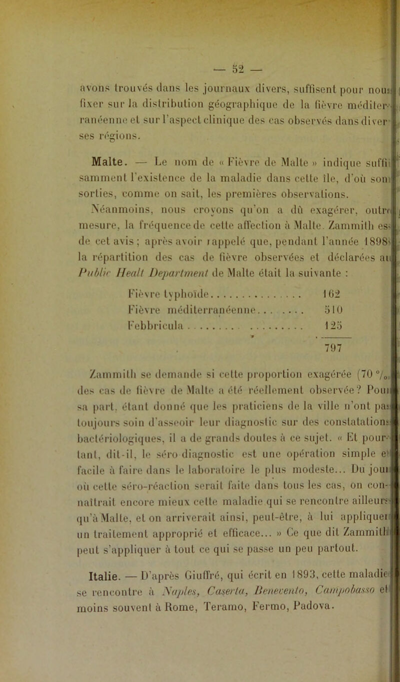 avons trouvés dans les journaux divers, suffisent pour nous; j fixer sur la distribution géographique de la fièvre méditer S ranéenneet sur l’aspect clinique des cas observés dans di ver | ses régions. Malte. — Le nom de « Fièvre de Malte » indique suffii| samment l'existence de la maladie dans cette île, d’où soml sorties, comme on sait, les premières observations. Néanmoins, nous croyons qu’on a dû exagérer, outre! i mesure, la fréquence de celte affection à Malte. Zammith es>| de cet avis; après avoir rappelé que, pendant l’année 1898'j la répartition des cas de fièvre observées et déclarées aul Public llealt Department de Malte était la suivante : Fièvre typhoïde 10:2 Fièvre méditerranéenne 510 Febbricula 125 Zammith se demande si cette proportion exagérée (70 °/0,1 des cas de fièvre île Malte a été réellement observée? Pouil sa part, étant donné que les praticiens de la ville n’ont pasl toujours soin d’asseoir leur diagnostic sur des constatations! bactériologiques, il a de grands doutes à ce sujet. « Et pour ! tant, dit-il, le séro diagnostic est une opération simple et 1 facile à faire dans le laboratoire le plus modeste... Du joui fl ou cette séro-réaclion serait faite dans tous les cas, on con-J naîtrait encore mieux cette maladie qui se rencontre ailleurs* qu’à Malte, et on arriverait ainsi, peut-être, à lui appliquer* un traitement approprié et efficace... » Ce que dit ZammitUB peut s’appliquer à tout ce qui se passe un peu partout. Italie. — D’après Giutl'ré, qui écrit en 1893, celte maladie 11 se rencontre à .\ajjles, Caser ta, Benevento, Campobasso et 11 moins souvent à Rome, Teramo, Fermo, Pudova.