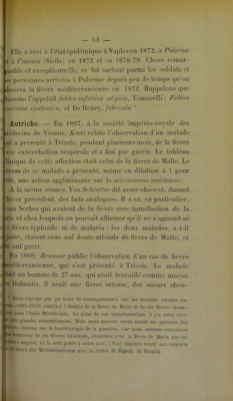 Elle a sévi à l’état épidémique àNaplesen 1872, à Païenne t à Catania (Sicile) en 1872 et en 1878-79. Chose remar- uable et exceptionnelle, ce fut surtout parmi les soldats et es personnes arrivées à Palerme depuis peu de temps qu’on Observa la fièvre méditerranéenne en 1872. Rappelons que , tummo l’appelait feb/rre infettiva atipica, Tomaselli : Febbre ontinua epidemica, et De Renzy, febricola '. Autriche. — En 1897, à la société império-royale des nédeeins de Vienne, Kretz relate l’observation d'un malade ui a présenté à Trieste, pendant plusieurs mois, de la fièvre vec exacerbation vespérale et a fini par guérir. Le tableau Unique de cette afi'ection était celui de la fièvre de Malte. Le érum de ce malade a présenté, même en dilution à 1 pour 00, une action agglutinante sur le mirvoeoccm melilensis. A la même séance, Von Sckrofter dit avoir observé, durant hiver précédent, des faits analogues. Il a vu, en particulier, eux Serbes qui avaient de la fièvre avec tuméfaction de la jate et chez lesquels on pouvait affirmer qu’il ne s’agissait ni 4 e fièvre typhoïde ni de malaria ; les deux malades, a-t-il i jouté, étaient sans nul doute atteints de fièvre de Malte, et Is ont guéri. En 1900, Brunner publie l’observation d’un cas de fièvre aéditerranéenne, qui s’est présenté à Trieste. Le malade lait un homme de 27 ans, qui avait travaillé comme maçon |n Dalmatie. 11 avait une fièvre intense, des sueurs abon- i Nous n’avons pas pu avoir de renseignements sur les derniers travaux ita- ens (1895-1903) relatifs à l'identité de la fièvre de Malte et de ces fièvres obser- ves dans l’Italie Méridionale. Au point de vue symptomatique, il y a entre elles e très grandes ressemblances. Mais nous aurions voulu savoir les opinions des laitres italiens sur la bactériologie de la question. Car nous sommes convaincu ue beaucoup de ces fièvres italiennes, identifiées avec la fièvre de Malte par les uleurs anglais, ne le sont guère à notre avis. (Voir chapitre relatif aux rapports 0 la fièvre dite Méditerranéenne avec la febbre di IVapoli, de Uorelli).