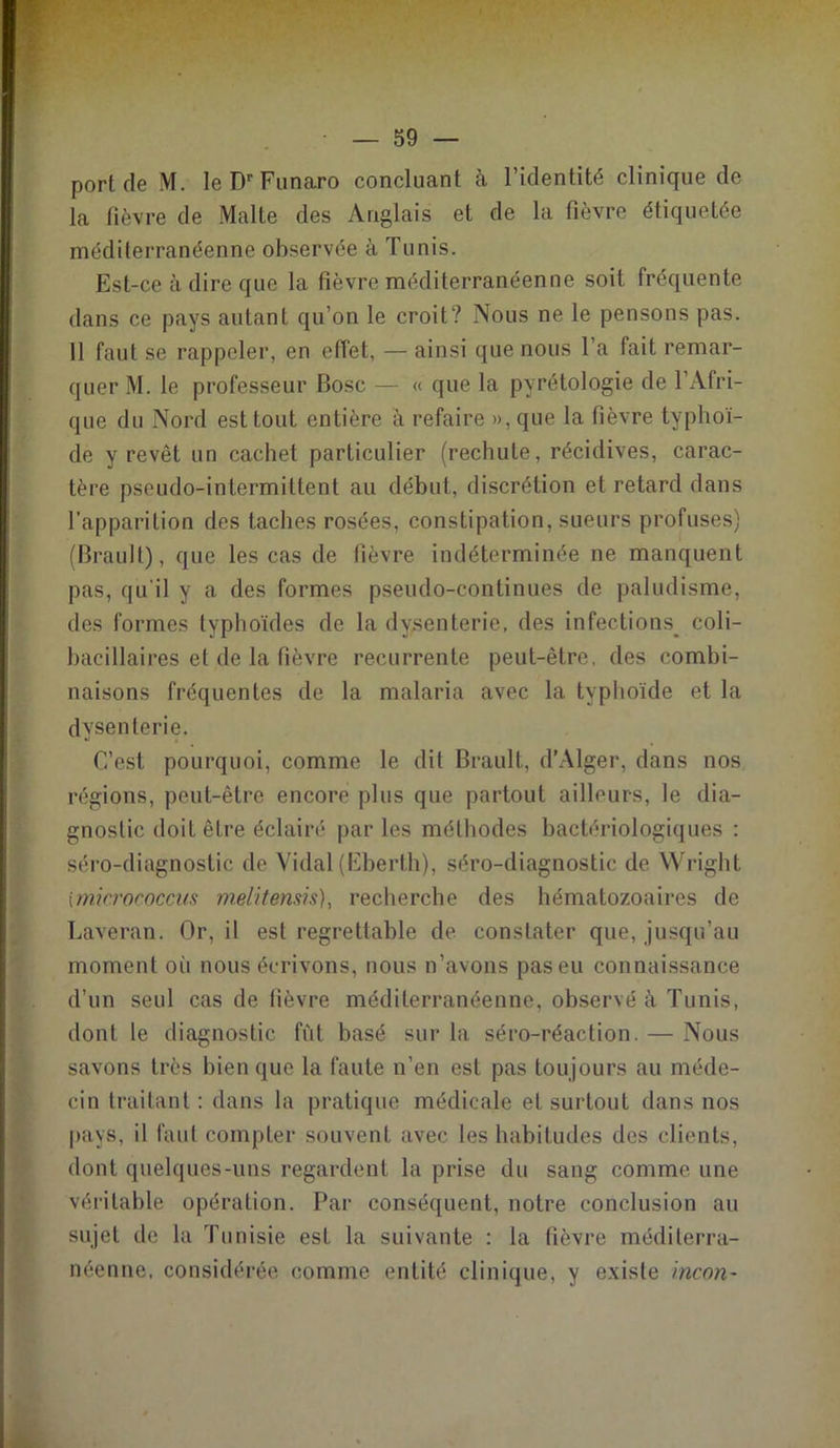 port de M. IeDrFunaro concluant à l’identité clinique do la fièvre de Malte des Anglais et de la fièvre étiquetée méditerranéenne observée à Tunis. Est-ce à dire que la fièvre méditerranéenne soit fréquente dans ce pays autant qu’on le croit? Nous ne le pensons pas. 11 faut se rappeler, en effet, — ainsi que nous Ta fait remar- quer M. le professeur Bosc — « que la pyrétologie de 1 Afri- que du Nord est tout entière à refaire »,que la fièvre typhoï- de y revêt un cachet particulier (rechute, récidives, carac- tère pseudo-intermittent au début, discrétion et retard dans l’apparition des taches rosées, constipation, sueurs profuses) (Brault), que les cas de fièvre indéterminée ne manquent pas, qu'il y a des formes pseudo-continues de paludisme, des formes typhoïdes de la dysenterie, des infections^ coli— bacillaires et de la fièvre récurrente peut-être, des combi- naisons fréquentes de la malaria avec la typhoïde et la dysenterie. C’est pourquoi, comme le dit Brault, d’Alger, dans nos régions, peut-être encore plus que partout ailleurs, le dia- gnostic doit être éclairé par les méthodes bactériologiques : séro-diagnostic de Vidal (Eberth), séro-diagnostic de Wright imicrococcus melîtensis), recherche des hématozoaires de Laveran. Or, il est regrettable de constater que, jusqu’au moment où nous écrivons, nous n’avons pas eu connaissance d’un seul cas de fièvre méditerranéenne, observé à Tunis, dont le diagnostic fût basé sur la séro-réaction. — Nous savons très bien que la faute n’en est pas toujours au méde- cin traitant : dans la pratique médicale et surtout dans nos pays, il faut compter souvent avec les habitudes des clients, dont quelques-uns regardent la prise du sang comme une véritable opération. Par conséquent, notre conclusion au sujet de la Tunisie est la suivante : la fièvre méditerra- néenne, considérée comme entité clinique, y existe incnn-