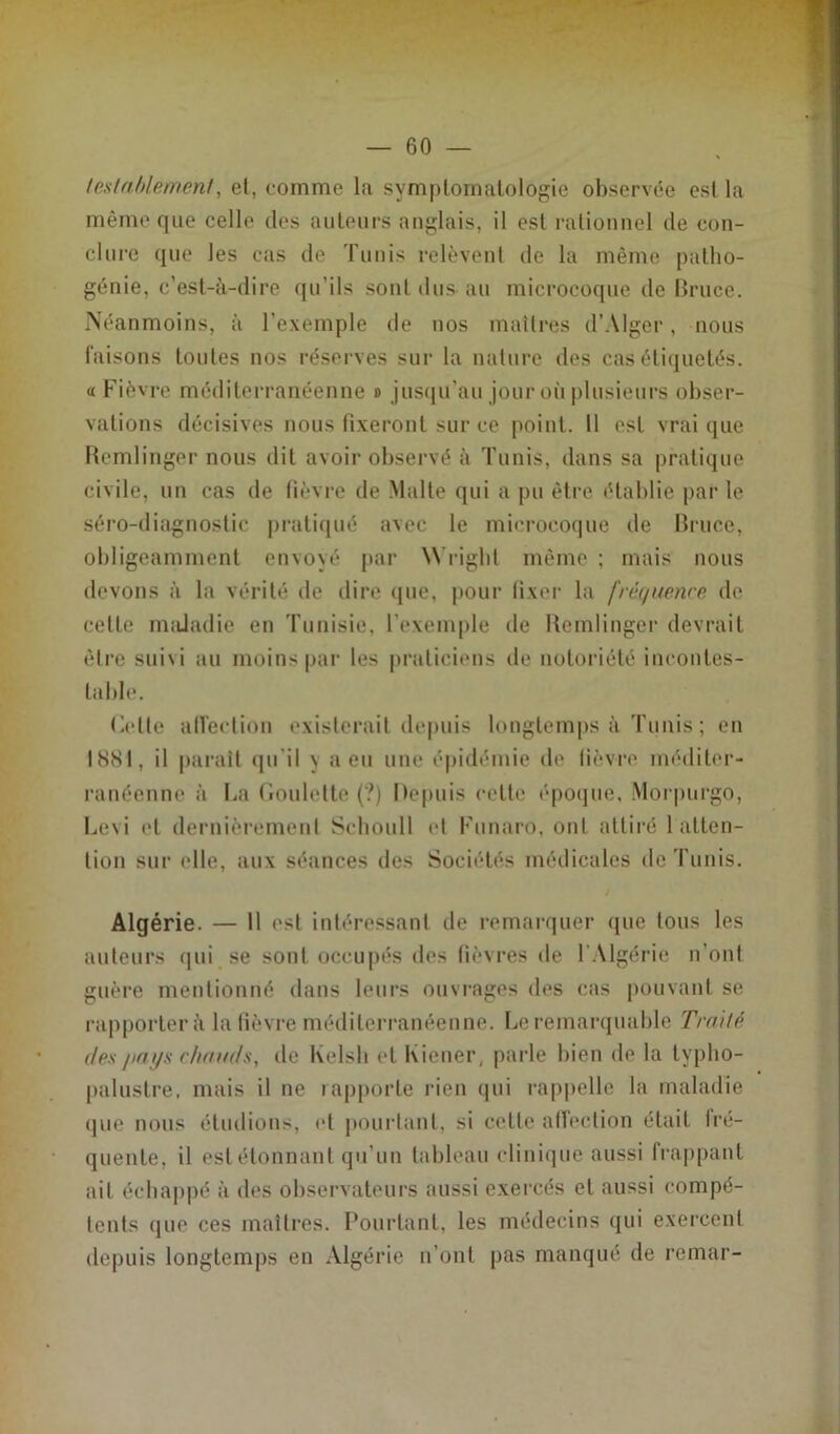 teslablement, et, comme la symptomatologie observée est la même que celle des auteurs anglais, il est rationnel de con- clure que les cas de Tunis relèvent de la même patho- génie, c’est-à-dire qu’ils sont dus au microcoque de Bruce. Néanmoins, à l’exemple de nos maîtres d’Alger, nous faisons toutes nos réserves sur la nature des cas étiquetés. « Fièvre méditerranéenne b jusqu'au jour où plusieurs obser- vations décisives nous fixeront sur ce point. 11 est vrai que Remlinger nous dit avoir observé à Tunis, dans sa pratique civile, un cas de fièvre de Malte qui a pu être établie par le séro-diagnostic pratiqué avec le microcoque de Bruce, obligeamment envoyé par Wright même ; mais nous devons à la vérité de dire que, pour fixer la fréquence de cette maladie en Tunisie, l'exemple de Remlinger devrait être suivi au moins par les praticiens de notoriété incontes- table. ('-elle affection existerait depuis longtemps à Tunis ; en I8SI. il paraît qu'il v a en une épidémie de fièvre méditer- ranéenne à l-a Roulette (?) Depuis cette époque, Morpurgo, Levi et dernièrement Schoull et Funaro. ont attiré 1 atten- tion sur elle, aux séances des Sociétés médicales de Tunis. Algérie. — 11 est intéressant de remarquer que Ions les auteurs qui se sont occupés des fièvres de I Algérie n’ont guère mentionné dans leurs ouvrages des cas pouvant se rapportera la fièvre méditerranéenne. Le remarquable Traité des pays chauds, de Kelsh et Iviener, parle bien de la typho- paluslre, mais il ne rapporte rien qui rappelle la maladie que nous étudions, et pourtant, si cette affection était fré- quente, il estétonnant qu’un tableau clinique aussi frappant ail échappé à des observateurs aussi exercés et aussi compé- tents que ces maîtres. Pourtant, les médecins qui exercent depuis longtemps en Algérie n’ont pas manqué de remar-