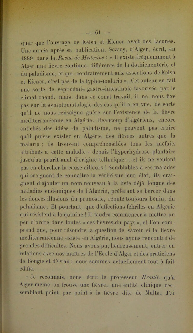 quer que l’ouvrage de Kelsh et Kiener avait des lacunes. Une année après sa publication, Sezary, d'Alger, écrit, en 1889, dans la .Revue de Médecine : « 11 existe fréquemment à Alger une lièvre continue, différente de la dothienentérie et du paludisme, et qui, contrairement aux assertions de Kelsh et Kiener. n’est pas de la typho-malaria ». Cet auteur en fait une sorte de septicémie gastro-intestinale favorisée par le climat chaud, mais, dans ce court travail, il ne nous fixe pas sur la symptomatologie des cas qu’il a en vue, de sorte qu’il ne nous renseigne guère sur l’existence de la fièvre méditerranéenne en Algérie. Beaucoup d’algériens, encore entichés des idées de paludisme, ne peuvent pas croire qu’il puisse exister en Algérie des fièvres autres que la malaria : ils trouvent compréhensibles tous les méfaits attribués à cette maladie « depuis l’hyperhydrose plantaire jusqu’au prurit anal d’origine tellurique», et ils ne veulent pas en chercher la cause ailleurs ! Semblables à ces malades qui craignent de connaître la vérité sur leur état, ils crai- gnent d’ajouter un nom nouveau à la liste déjà longue des maladies endémiques de l’Algérie, préférant se bercer dans les douces illusions du pronostic, réputé toujours bénin, du paludisme. Et pourtant, que d’affections fébriles en Algérie qui résistent à la quinine ! 11 faudra commencer à mettre un peu d’ordre dans toutes « ces fièvres du pays », et l’on com- prend que, pour résoudre la question de savoir si la fièvre méditerranéenne existe en Algérie, nous ayons rencontré de grandes difficultés. Nous avons pu, heureusement, entrer en relations avec nos maîtres de l’Ecole d’Alger et des praticiens de Bougie et d’Oran ; nous sommes actuellement tout à fait édifié. « Je reconnais, nous écrit le professeur Brault, qu’à Alger même on trouve une lièvre, une entité clinique res- semblant point par point à la fièvre dite de Malte. J ai