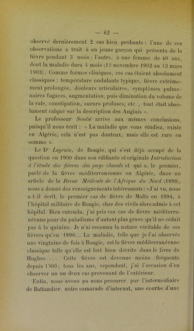 observé dernièrement 2 cas bien probants : l’une de ces observations a Irait à un jeune garçon qui présenta de la lièvre pendant 3 mois ; l’autre, à une femme de 40 ans, dont la maladie dura 4 mois (12 novembre 1902 au 13 mars 1903). Comme formes cliniques, ces cas étaient absolument classiques : température ondulante typique, fièvre extrême- ment prolongée, douleurs articulaires, symptômes pulmo- naires fugaces, augmentation, puis diminution du volume de la rate, constipation, sueurs profuses, etc , tout était abso- lument calqué sur la description des Anglais ». Le professeur Soulié arrive aux mêmes conclusions, puisqu’il nous écrit : « La maladie que vous éludiez, existe en Algérie, cela n’est pas douteux, mais elle est rare en somme ». Le l)r Legrain, de Bougie, qui s’est déjà occupé de la question en 1900 dans son édifiante et originale Introduction ù l'étude des fièvres des pays chauds et qui a, le premiei, paidé de la fièvre méditerranéenne en Algérie, dans un article de la lierue Médicale de /’Afrique du Nord (1898), nous a donné des renseignements intéressants: «J’ai vu, nous a-t-il écrit, le premier cas de fièvre de Malte en 1894, à l'hôpital militaire de Bougie, chez des civils alors admis à cet hôpital. Bien entendu, j'ai pris ces cas de fièvre méditerra- néenne pour du paludisme d’autant plus grave qu’il ne cédait pas à la quinine. Je n’ai reconnu la nature véritable de ces fièvres qu’en 1896... La maladie, telle que je l’ai observée une vingtaine de fois à Bougie, est la fièvre méditerranéenne classique telle qu’elle est fort bien décrite dans le livre de Hughes.... Cette fièvre est devenue moins fréquente depuis 1900; tous les ans, cependant, j’ai l’occasion d’en observer un ou deux cas provenant de l’extérieur. Enfin, nous avons pu nous procurer par l’intermédiaire de Battandier. notre camarade d’internat, une courbe d’une