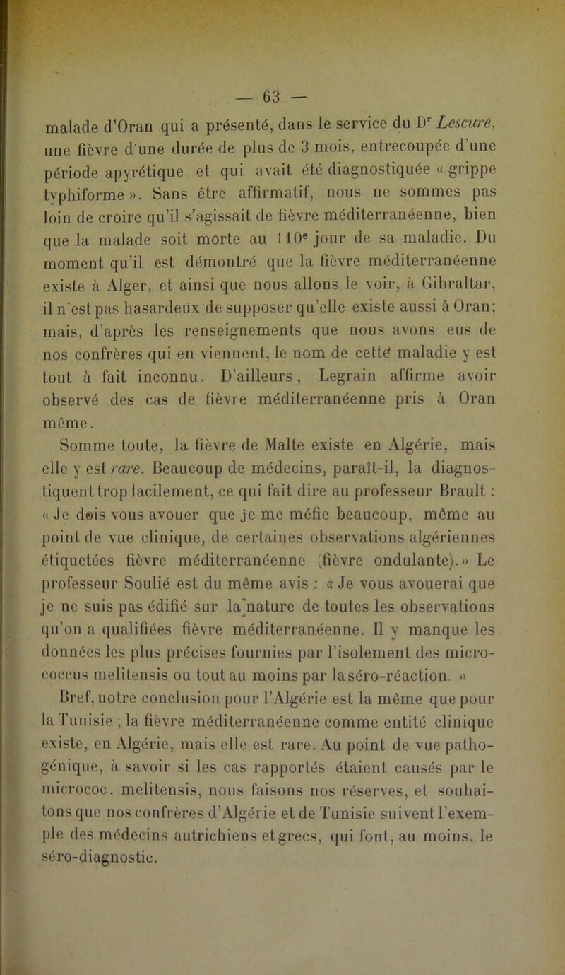 malade d’Oran qui a présenté, dans le service du Dr Lescure, une fièvre d’une durée de plus de 3 mois, entrecoupée d’une période apyrétique et qui avait été diagnostiquée « grippe typhiforme». Sans être affirmatif, nous ne sommes pas loin de croire qu’il s’agissait de fièvre méditerranéenne, bien que la malade soit morte au 110e jour de sa maladie. Du moment qu’il est démontré que la fièvre méditerranéenne existe à Alger, et ainsi que nous allons le voir, à Gibraltar, il n’est pas hasardeux de supposer qu’elle existe aussi à Oran; mais, d’après les renseignements que nous avons eus de nos confrères qui en viennent, le nom de cetté maladie y est tout à fait inconnu. D’ailleurs, Legrain affirme avoir observé des cas de fièvre méditerranéenne pris à Oran même. Somme toute, la fièvre de Malte existe en Algérie, mais elle y est rare. Beaucoup de médecins, paraît-il, la diagnos- tiquent trop facilement, ce qui fait dire au professeur Brault : « Je dois vous avouer que je me méfie beaucoup, même au point de vue clinique, de certaines observations algériennes étiquetées fièvre méditerranéenne (fièvre ondulante).» Le professeur Soulié est du même avis : a Je vous avouerai que je ne suis pas édifié sur la)nature de toutes les observations qu’on a qualifiées fièvre méditerranéenne. 11 y manque les données les plus précises fournies par l’isolement des micro- coccus melitensis ou toutau moins par laséro-réaction. » Bref, notre conclusion pour l’Algérie est la même que pour la Tunisie ; la fièvre méditerranéenne comme entité clinique existe, en Algérie, mais elle est rare. Au point de vue patho- génique, à savoir si les cas rapportés étaient causés par le micrococ. melitensis, nous faisons nos réserves, et souhai- tons que nos confrères d’Algérie et de Tunisie suivent l’exem- ple des médecins autrichiens etgrecs, qui font, au moins, le séro-diagnostic.