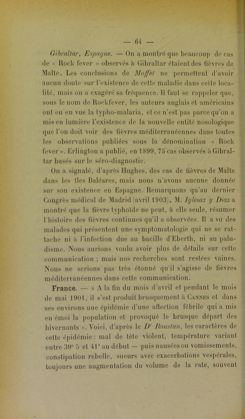 Gibraltar, Espagne. — On a montré que beaucoup de cas de « Rock fever » observés à Gibraltar étaient des fièvres de Malte. Les conclusions de Moffel ne permettent d'avoir aucun doute sur l’existence de cette maladie dans ceile loca- lité, mais on a exagéré sa fréquence. 11 faut se rappeler que, sous le nom de Rockfever, les auteurs anglais et américains ont eu en vue la typlio-malaria, et ce n’est pas parce qu’on a mis en lumière l’existence de la nouvelle entité nosologique que l’on doit voir des fièvres méditerranéennes dans toutes les observations publiées sous la dénomination « Rock fever ». Erlington a publié, en 1899, 75 cas observés à Gibral- tar basés sur le séro-diagnostic. On a signalé, d'après Hughes, des cas de fièvres de Malte dans les iles Baléares, mais nous n’avons aucune donnée sur son existence en Espagne. Remarquons qu’au dernier Congrès médical de Madrid avril 1903), M. lglesaz y Diaz a montré que la fièvre typhoïde ne peut, h elle seule, résumer l'histoire des fièvres continues qu’il a observées. Il a vu des malades qui présentent une symptomatologie qui ne se rat- tache ni à l’infection due au bacille d’Eberth, ni au palu- disme. Nous aurions voulu avoir plus de détails sur cette communication ; mais nos recherches sont restées vaines. Nous ne serions pas très étonné qu’il s’agisse de fièvres méditerranéennes dans cette communication. France. — « A la fin du mois d’avril et pendant le mois de mai 1901, il s’est produit brusquement à Cannes et dans ses environs une épidémie d’une affection fébrile qui a mis en émoi la population et provoqué le brusque départ des hivernants ». Voici, d’après le DT Roustan, les caractères de cette épidémie : mal de tète violent, température variant entre 39° 5 et 41° au début — puis nausées ou vomissements, constipation rebelle, sueurs avec exacerbations vespérales, toujours une augmentation du volume de la rate, souvent