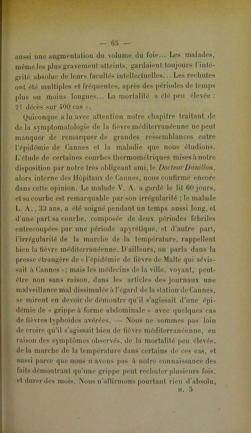 aussi une augmentation du volume du foie... Les malades, même les plus gravement atteints, gardaient toujours l’inlé- o-rité absolue de leurs facultés intellectuelles... Les rechutes ont été multiples et fréquentes, après des périodes de temps plus ou moins longues... La mortalité a été peu élevée : 2 I décès sur 400 cas ». Quiconque alu avec attention notre chapitre traitant de de la symptomatologie de la lièvre méditerranéenne ne peut manquer de remarquer de grandes ressemblances entre l’épidémie de Cannes et la maladie que nous étudions. L’étude de certaines courbes thermométriques mises à notre disposition par notre très obligeant ami, le Docteur Demi lion, alors interne des Hôpitaux de Cannes, nous confirme encore dans celle opinion. Le malade V. A. a gardé le lit 60 jours, et sa courbe est remarquable par son irrégularité ; le malade L. A., 33 ans, a été soigné pendant un temps aussi long, et d’une part sa courbe, composée de deux périodes fébriles entrecoupées par une période apyrétique, et d’autre part, l’irrégularité de la marche de la température, rappellent bien la fièvre méditerranéenne. D’ailleurs, on parla dans la presse étrangère de « l’épidémie de lièvre de Malte qui sévis- sait à Cannes »; mais les médecins de la ville, voyant, peut- être non sans raison, dans les articles des journaux une malveillance mal dissimulée à l'égard de la station de Cannes, se mirent en devoir de démontrr qu’il s’agissait d’une épi- démie de « grippe à forme abdominale » avec quelques cas de fièvres typhoïdes avérées. — Nous ne sommes pas loin de croire qu’il s’agissait bien de fièvre méditerranéenne, en raison des symptômes observés, de la mortalité peu élevée, delà marche de la température dans certains de ces cas, et aussi parce que nous n avons pas à notre connaissance des faits démontrant qu’une grippe peut rechuter plusieurs fois, etdurerdes mois. Nous n’affirmons pourtant rien d’absolu, h. 5