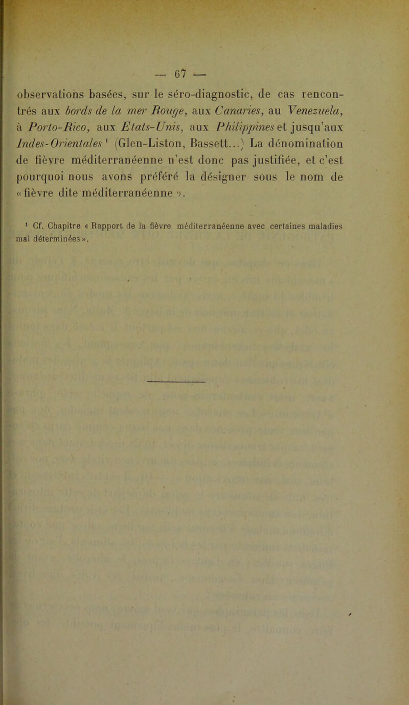 r observations basées, sur le séro-diagnostic, de cas rencon- trés aux bords de la mer Bouge, aux Canaries, au Venezuela, à Porlo-Bico, aux Etats-Unis, aux Philippines et jusqu’aux Indes-Orientales ' (Glen-Liston, Bassett...) La dénomination de fièyre méditerranéenne n’est donc pas justifiée, et c’est pourquoi nous avons préféré la désigner sous le nom de « lièvre dite méditerranéenne «>. 1 Cf. Chapitre a Rapport de la fièvre méditerranéenne avec certaines maladies mal déterminées».