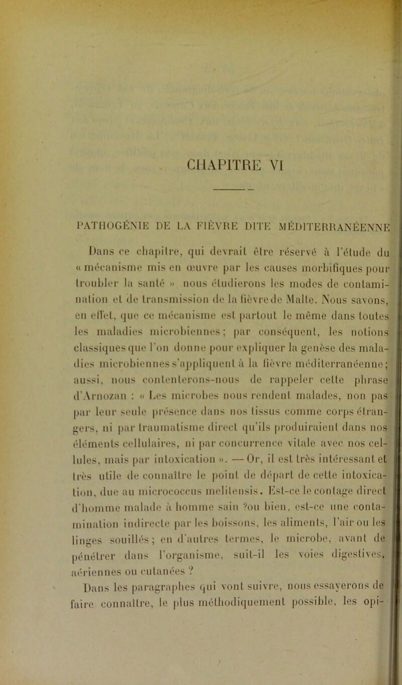 CHAPITRE VI PATHOGÉNIE DE LA FIÈVRE DITE MÉDITERRANÉENNE Dans ce chapitre, qui devrait être réservé à l’élude du «mécanisme mis en œuvre par les causes morbifiques pour troubler la santé » nous étudierons les modes de contami- nation et de transmission de la lièvre de Malte. Nous savons, en effet, que ce mécanisme est partout le même dans toutes les maladies microbiennes; par conséquent, les notions classiques (pie l'on donne pour expliquer la genèse des mala- dies microbiennes s’appliquent à la fièvre méditerranéenne; aussi, nous contenterons-nous de rappeler celle phrase d’Arnozan : « Des microbes nous rendent malades, non pas par leur seule présence dans nos tissus comme corps étran- gers, ni par traumatisme direct qu’ils produiraient dans nos éléments cellulaires, ni par concurrence vitale avec nos cel- lules, mais par intoxication ». —Or, il est très intéressant et très utile de connaître le point de départ de cette intoxica- tion, due au micrococcus melilensis. Est-ce le contage direct d’homme malade à homme sain ?ou bien, est-ce une conta- mination indirecte parles boissons, les aliments, l’air ou les linges souillés; en d’autres termes, le microbe, avant de pénétrer dans l’organisme, suit-il les voies digestives, aériennes ou cutanées ? Dans les paragraphes qui vont suivre, nous essayerons de faire connaître, le plus méthodiquement possible, les opi-