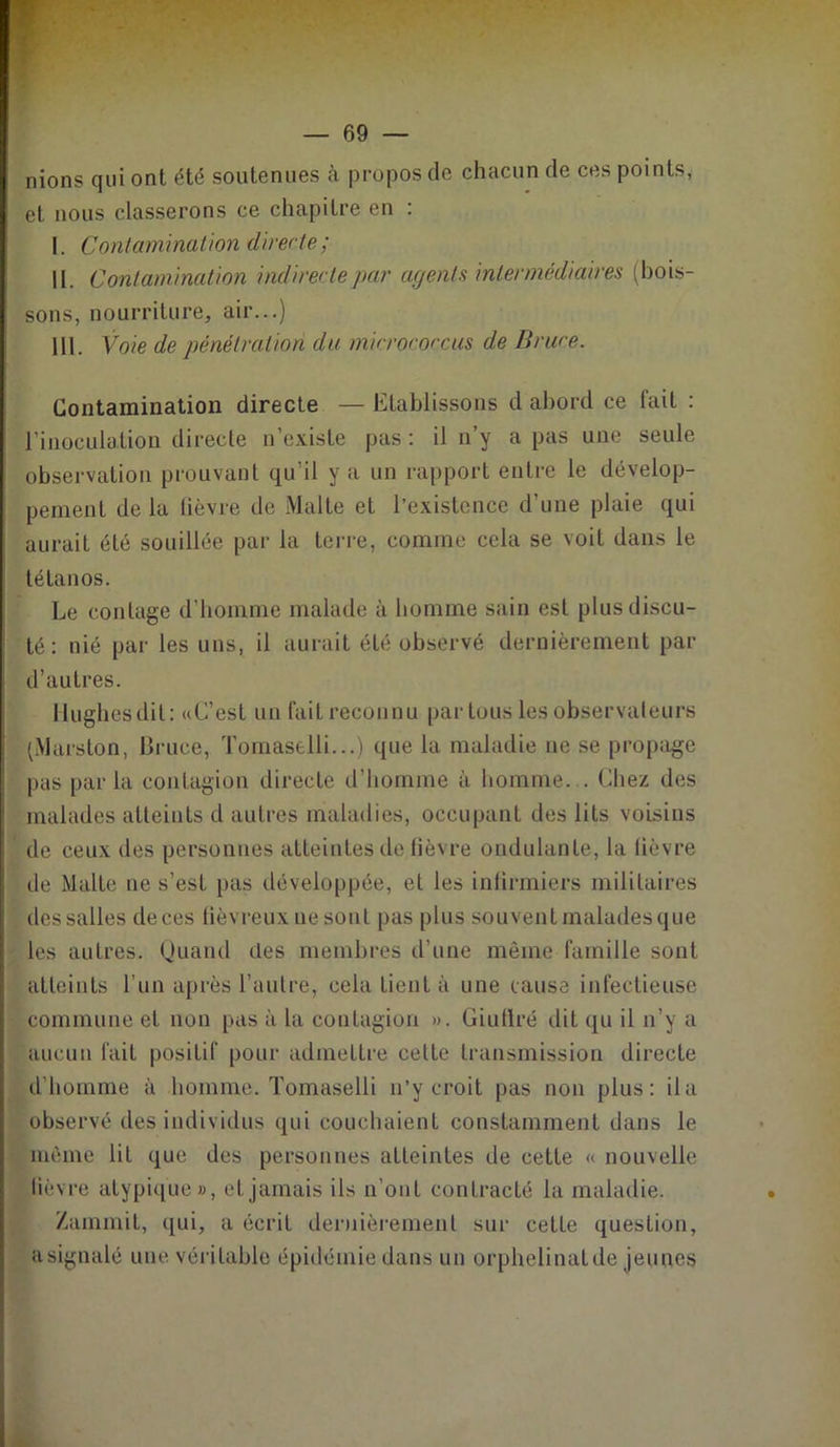 nions qui ont été soutenues à propos de chacun de ces points, et nous classerons ce chapitre en : I. Contamination directe ; II. Contamination indirecte par agents intermédiaires (bois- sons, nourriture, air...) III. Voie de pénétration du micrococcus de Bruce. Contamination directe — Etablissons d abord ce fait : l’inoculation directe n’existe pas : il n’y a pas une seule observation prouvant qu’il y a un rapport entre le dévelop- pement delà lièvre de Malte et l’existence d'une plaie qui aurait été souillée par la terre, comme cela se voit dans le tétanos. Le contage d’homme malade à homme sain est plus discu- té : nié par les uns, il aurait été observé dernièrement par d’autres. Hughesdil: «L’est un faitreconnu par tous les observateurs (Marslon, Bruce, Tomaselli...) que la maladie ne se propage pas parla contagion directe d’homme à homme. . Chez des malades atteints d autres maladies, occupant des lits voisins de ceux des personnes atteintes de fièvre ondulante, la fièvre de Malte ne s’est pas développée, et les infirmiers militaires des salles deces fièvreuxnesont pas plus souvent malades que les autres. Quand des membres d’une même famille sont atteints l’un après l’autre, cela tient à une cause infectieuse commune et non pas à la contagion ». Giufïré dit qu il n’y a aucun fait positif pour admettre cette transmission directe d’homme à homme. Tomaselli n’y croit pas non plus: il a observé des individus qui couchaient constamment dans le même lit que des personnes atteintes de cette « nouvelle lièvre atypique», et jamais ils n’ont contracté la maladie. Zammit, qui, a écrit dernièrement sur cette question, asignalé une véritable épidémie dans un orphelinatde jeunes