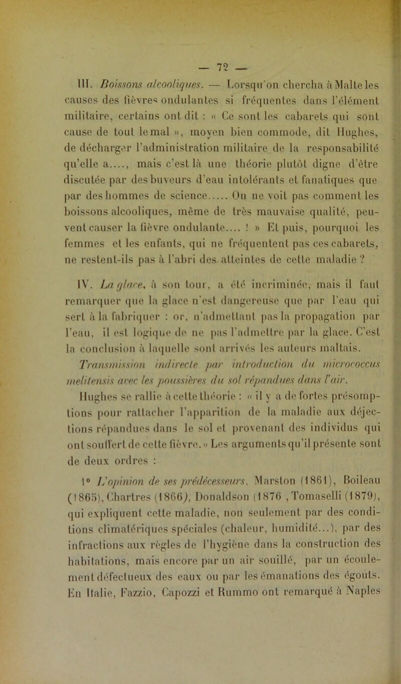 III. Boissons alcooliques. — Lorsqu'on chercha à Malte les causes des lièvres ondulantes si fréquentes dans l’élément militaire, certains ont dit : « Ce sont les cabarets qui sont cause de tout le mal », moyen bien commode, dit Hughes, de décharger l’administration militaire de la responsabilité qu’elle a...., mais c’est là une théorie plutôt digne d’être discutée par des buveurs d’eau intolérants et fanatiques que par des hommes de science On ne voit pas comment les boissons alcooliques, même de très mauvaise qualité, peu- vent causer la lièvre ondulante.... ! » Et puis, pourquoi les femmes et les enfants, qui ne fréquentent pas ces cabarets, ne restent-ils pas à l’abri des atteintes de cette maladie? IV. La glace, à son tour, a été incriminée, mais il faut remarquer que la glace n'est dangereuse que par l’eau qui sert à la fabriquer : or, n’admettant pas la propagation par l’eau, il (>sl logique de ne pas l’admettre par la glace. C’est la conclusion à laquelle sont arrivés les auteurs maltais. Transmission indirecte par introduction du micrococcus melitensis arec les poussières du sol répandues dans l'air. Hughes se rallie à celte théorie : « il y a de fortes présomp- tions pour rattacher l’apparition de la maladie aux déjec- tions répandues dans le sol et provenant des individus qui ont souffert de cette fièvre.» Les arguments qu’il présente sont de deux ordres : 1° L'opinion de ses prédécesseurs. Marston (1861), Boileau (1865), Chartres (1866), Donaldson (1876 , Tomaselli ( 1879), qui expliquent cette maladie, non seulement par des condi- tions climatériques spéciales (chaleur, humidité...), par des infractions aux règles de l’hygiène dans la construction des habitations, mais encore par un air souillé, par un écoule- ment défectueux des eaux ou par les émanations des égouts. En Italie, Fazzio, Capozzi et Rummo ont remarqué à Naples