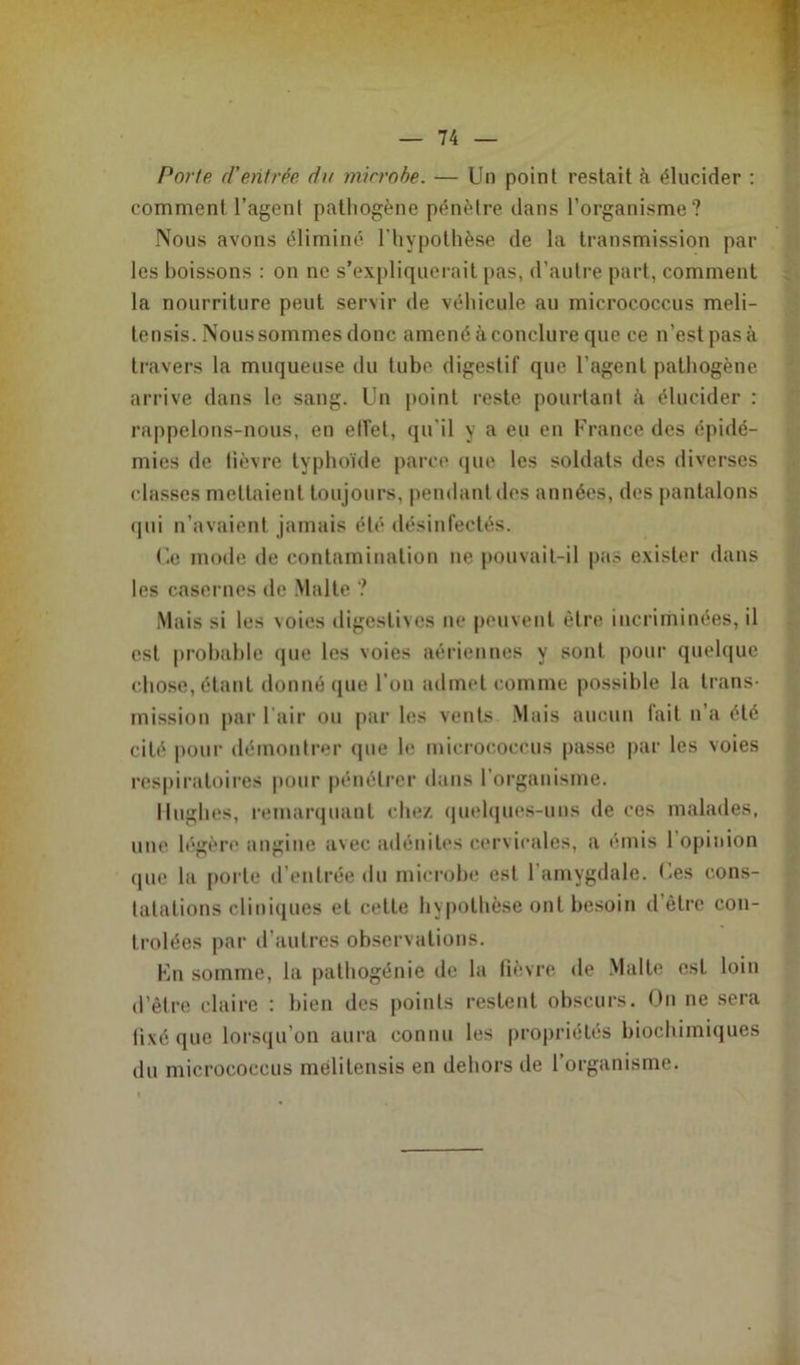 Porte d'entrée, du microbe. — Un point restait à élucider : comment l’agent pathogène pénètre dans l’organisme? Nous avons éliminé l'hypothèse de la transmission par les boissons : on ne s’expliquerait pas, d’autre part, comment la nourriture peut servir de véhicule au micrococcus meli- tensis. Nous sommes donc amené à conclure que ce n’est pasà travers la muqueuse du tube digestif que l’agent pathogène arrive dans le sang. Un point reste pourtant à élucider : rappelons-nous, en effet, qu’il y a eu en France des épidé- mies de lièvre typhoïde parce que les soldats des diverses classes mettaient toujours, pendant des années, des pantalons qui n’avaient jamais été désinfectés. Ce mode de contamination ne pouvait-il pas exister dans les casernes de Malte ? Mais si les \oies digestives ne peuvent être incriminées, il est probable que les voies aériennes y sont pour quelque chose, étant donné que l’on admet comme possible la trans- mission par l’air ou par les vents Mais aucun fait n’a été cité pour démontrer que le micrococcus passe par les voies respiratoires pour pénétrer dans l’organisme. Hughes, remarquant chez quelques-uns de ces malades, une légère angine avec adénites cervicales, a émis l’opinion que la porte d’entrée du microbe est l’amygdale. Ces cons- tatations cliniques et celte hypothèse ont besoin d’être con- trôlées par d’autres observations. En somme, la pathogénie de la lièvre de Malte est loin d’être claire : bien des points restent obscurs. On ne sera fixé que lorsqu’on aura connu les propriétés biochimiques du micrococcus melitensis en dehors de l’organisme.