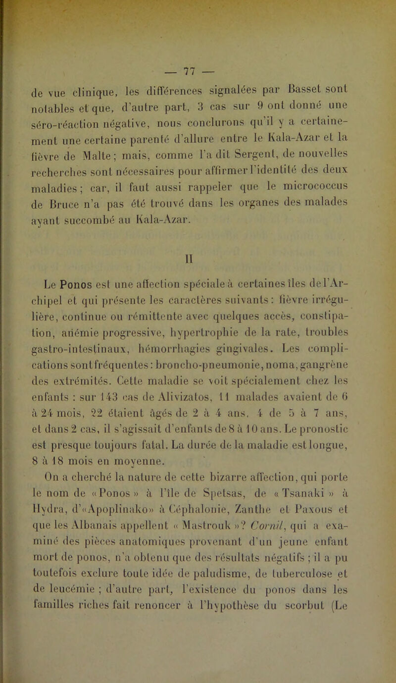 de vue clinique, les différences signalées par Basset sont notables et que, d’autre part, 3 cas sur 9 ont donné une séro-réaction négative, nous conclurons qu’il y a certaine- ment une certaine parenté d’allure entre le Kala-Azar et la fièvre de Malte; mais, comme l’a dit Sergent, de nouvelles recherches sont nécessaires pour affirmer l’identité des deux maladies ; car, il faut aussi rappeler que le micrococcus de Bruce n’a pas été trouvé dans les organes des malades ayant succombé au Kala-Azar. 11 Le Ponos est une affection spéciale à certaines îles de l’Ar- chipel et qui présente les caractères suivants: fièvre irrégu- lière, continue ou rémittente avec quelques accès, constipa- tion, anémie progressive, hypertrophie de la rate, troubles gastro-intestinaux, hémorrhagies gingivales. Les compli- cations sont fréquentes : broncho-pneumonie, noma, gangrène des extrémités. Cette maladie se voit spécialement chez les enfants : sur 143 cas de Alivizatos, 11 malades avaient de 0 à 24 mois, 22 étaient âgés de 2 à 4 ans. 4 de 5 à 7 ans, et dans 2 cas, il s’agissait d’enfants de 8 à 10 ans. Le pronostic est presque toujours fatal. La durée de la maladie est longue, 8 à 18 mois en moyenne. On a cherché la nature de cette bizarre affection, qui porte le nom de «Ponos» à l'île de Spetsas, de « Tsanaki » à Hydra, d’«Apoplinako» à Céphalonie, Zantlie et Paxous et que les Albanais appellent « Mastrouk »? Cornil, qui a exa- miné des pièces anatomiques provenant d’un jeune enfant mort de ponos, n’a obtenu que des résultats négatifs ; il a pu toutefois exclure toute idée de paludisme, de tuberculose et de leucémie ; d’autre part, l’existence du ponos dans les familles riches fait renoncer à l’hypothèse du scorbut (Le