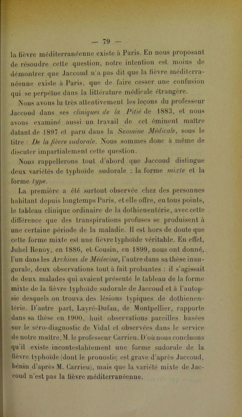 la fièvre méditerranéenne existe à Paris. En nous proposant de résoudre cette question, notre intention est moins de démontrer cjue Jaccoud n’a pas dit que la fièvre méditerra- néenne existe à Paris, que de faire cesser une confusion qui se perpétue dans la littérature médicale étrangère. Nous avons lu très attentivement les leçons du professeur Jaccoud dans ses cliniques de la Pitié de 1883, et nous avons examiné aussi un travail de cet éminent maître datant de 1897 et paru dans la Semaine Médicale, sous le titre : De la fièvre suclorale. Nous sommes donc à même de discuter impartialement cette question. Nous rappellerons tout d’abord que Jaccoud distingue deux variétés de typhoïde sudorale : la forme mixte et la forme type. La première a été surtout observée chez des personnes habitant depuis longtemps Paris, et elle offre, en tous points, le tableau clinique ordinaire de la dothienenlérie, avec cette différence que des transpirations profuses se produisent à une certaine période de la maladie. 11 est hors de doute que cette forme mixte est une fièvre typhoïde véritable. En effet, Juhel Renoy, en 1886, et Cousin, en 1899, nous ont donné, l’un dans les Archives de Médecine, l’autre dans sa thèse inau- gurale, deux observations tout à fait probantes : il s’agissait de deux malades qui avaient présenté le tableau de la forme mixte de la fièvre typhoïde sudorale de Jaccoud et à l’autop- sie desquels on trouva des lésions typiques de dothienen- térie. D’autre part, Layré-Dufau, de Montpellier, rapporte dans su thèse en 1900, huit observations pareilles basées sur le séro-diagnosfic de Vidal et observées dans le service de notre maître, M. le professeur Carrieu. D’où nous concluons qu’il existe incontestablement une forme sudorale de la fièvre typhoïde (dont le pronostic est grave d’après Jaccoud, bénin d’après M. Carrieu), mais que la variété mixte de Jac- coud n’est pas la fièvre méditerranéenne.