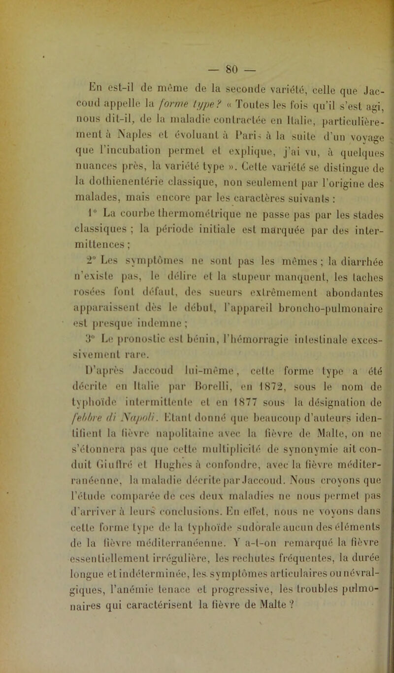 hn est-il de même de la seconde variété, celle que Jac- coud appelle la forme type? « Toutes les lois qu’il s’est agi, nous dit-il, de la maladie contractée en Italie, particulière- ment à Naples et évoluant à Pari-; à la suite d’un voyage - que l’incubation permet et explique, j’ai vu, à quelques nuances près, la variété type ». Celle variété se distingue de la dotliienentérie classique, non seulement par l’origine des ; malades, mais encore par les caractères suivants : 1° La courbe thermométrique ne passe pas par les stades classiques ; la période initiale est marquée par des inter- mittences ; 2° Les symptômes ne sont pas les mêmes ; la diarrhée n’existe pas, le délire et la stupeur manquent, les taches rosées font défaut, des sueurs extrêmement abondantes apparaissent dès le début, l’appareil broncho-pulmonaire est presque indemne; 3° Le pronostic est bénin, l’hémorragie intestinale exces- sivement rare. D’après Jaccoud lui-même, cette forme type a été décrite en Italie par Borelli, en 1872, sous le nom de typhoïde intermittente et en 1877 sous la désignation de fehbre di Xapo/i. Liant donné que beaucoup d’auteurs iden- lilienl la lièvre napolitaine avec la lièvre de Malle, on ne s’étonnera pas que cette multiplicité de synonymie ait con- duit Giuflré et Hughes à confondre, avec la fièvre méditer- ranéenne, la maladie décrite par Jaccoud. Nous croyons que l’étude comparée de ces deux maladies ne nous permet pas d'arriver il leurs conclusions. En effet, nous ne voyons dans cette forme type de la typhoïde sudôrale aucun des éléments de la lièvre méditerranéenne. Y a-l-on remarqué la fièvre essentiellement irrégulière, les rechutes fréquentes, la durée longue et indéterminée, les. symptômes articulaires ou névral- giques, l’anémie tenace el progressive, les troubles pulmo- naires qui caractérisent la fièvre de Malte ?