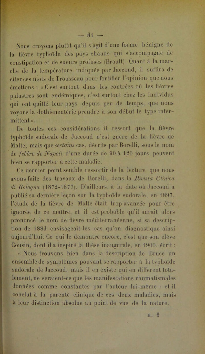 Nous croyons plutôt qu’il s’agit d’une forme bénigne de la fièvre typhoïde des pays chauds qui s’accompagne de constipation et de sueurs profuses (Brault). Quant à la mar- che de la température, indiquée par Jaccoud, il suffira de citer ces mots de Trousseau pour fortifier l’opinion que.nous émettons : «C’est surtout dans les contrées ou les fièvres palustres sont endémiques, c’est surtout chez les individus qui ont quitté leur pays depuis peu de temps, que nous voyons la dothienentérie prendre à son début le type inter- mittent ». De toutes ces considérations il ressort que la fièvre typhoïde sudorale de Jaccoud n’est guère de la fièvre de Malte, mais que certains cas, décrits par Borelli, sous le nom de febbre de Napoli, d’une durée de 90 à 120 jours, peuvent bien se rapporter à cette maladie. Ce dernier point semble ressortir de la lecture que nous avons faite des travaux de Borelli, dans la R'wista Clinica di Bologna (1872-1877). D’ailleurs, à la date oii Jaccoud a publié sa dernière leçon sur la typhoïde sudorale, en 1897, l’élude de la fièvre de Malte était trop avancée pour être ignorée de ce maître, et il est probable qu’il aurait alors prononcé le nom de fièvre méditerranéenne, si sa descrip- tion de 1883 envisageait les cas qu’on diagnostique ainsi aujourd’hui. Ce qui le démontre encore, c’est que son élève Cousin, dont il a inspiré la thèse inaugurale, en 1900, écrit: « Nous trouvons bien dans la description de Bruce un ensemble de symptômes pouvant se rapporter à la typhoïde sudorale de Jaccoud, mais il en existe qui en diffèrent tota- lement, ne seraient-ce que les manifestations rhumatismales données comme constantes par l’auteur lui-même » et il conclut à la parenté clinique de ces deux maladies, mais à leur distinction absolue au point de vue de la nature.