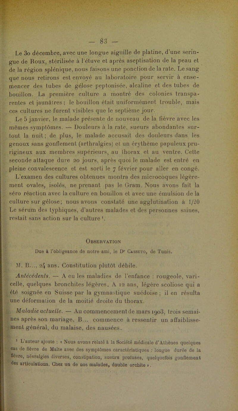 Le 3o décembre, avec une longue aiguille de platine, d’une serin- gue de Roux, stérilisée à l’étuve et après aseptisation de la peau et de la région splénique, nous faisons une ponction de la rate. Le sang que nous retirons est envoyé au laboratoire pour servir à ense- mencer des tubes de gélose peptonisée, alcaline et des tubes de bouillon. La première culture a montré des colonies transpa- rentes et jaunâtres; le bouillon était uniformément trouble, mais ces cultures ne furent visibles que le septième jour. Le 5 janvier, le malade présente de nouveau de la fièvre avec les mêmes symptômes. — Douleurs à la rate, sueurs abondantes sur- tout la nuit; de plus, le malade accusait des douleurs dans les genoux sans gonflement (arthralgies) et un érythème papuleux pru- rigineux aux membres supérieurs, au thorax et au ventre. Cette seconde attaque dure 20 jours, après quoi le malade est entré en pleine convalescence et est sorti le 7 février pour aller en congé. L’examen des cultures obtenues montra des microcoques légère- ment ovales, isolés, ne prenant pas le Gram. Nous avons fait la séro réaction avec la culLure en bouillon et avec une émulsion de la culture sur gélose; nous avons constaté une agglutination à 1/20 Le sérum des typhiques, d’autres malades et des personnes saines, restait sans action sur la culture '. Observation Due à l’obligeance de notre ami, le Dr Cassüto, de Tunis. M. B..., 2/J ans. Constitution plutôt débile. Antécédents. — A eu les maladies de l’enfance : rougeole, vari- celle, quelques bronchites légères. A 12 ans, légère scoliose qui a été soignée en Suisse par la gymnastique suédoise ; il en résulta une déformation de la moitié droite du thorax. Maladie actuelle. — Au commencement de mars igo3, trois semai- nes après son mariage, B... commence à ressentir un affaiblisse- ment général, du malaise, des nausées. 1 L auteur ajoute : « Nous avons relaté à la Société médicale d'Athènes quelques cas de fièvre de Malte avec des symptômes caractéristiques : longue durée de la fièvre, névralgies diverses, constipation, sueurs proluses, quelquefois gonflement des articulations. Chez un de nos malades, double orchite ».