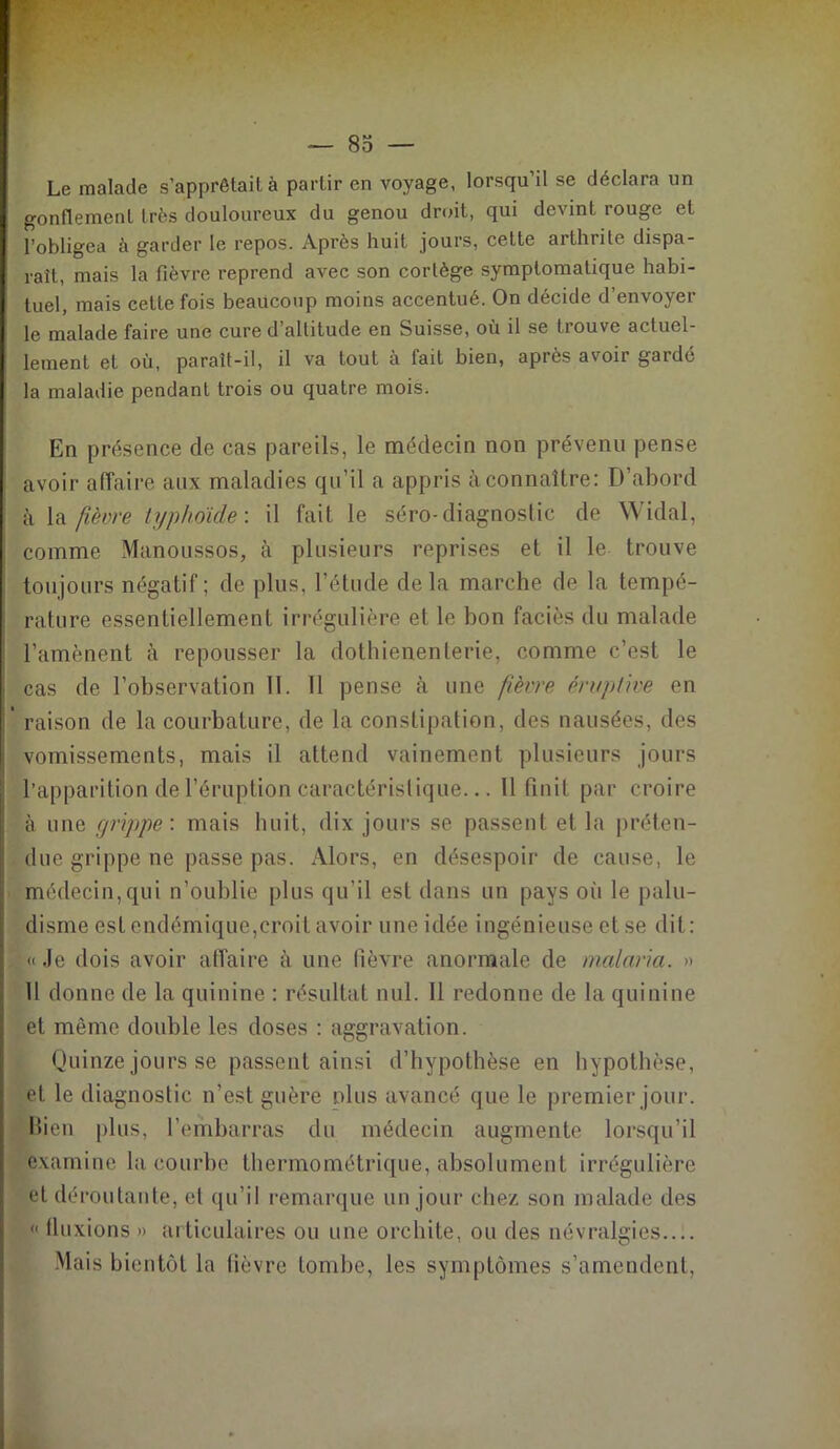 Le malade s'apprêtait, à partir en voyage, lorsqu’il se déclara un gonflement très douloureux du genou droit, qui devint rouge et l’obligea à garder le repos. Après huit jours, cette arthrite dispa- raît, mais la fièvre reprend avec son cortège symptomatique habi- tuel, mais cette fois beaucoup moins accentué. On décide d’envoyer le malade faire une cure d’altitude en Suisse, où il se trouve actuel- lement et où, paraît-il, il va tout à tait bien, apiès a voit gardé la maladie pendant trois ou quatre mois. En présence de cas pareils, le médecin non prévenu pense avoir affaire aux maladies qu’il a appris à connaître: D’abord à la fièvre typhoïde: il fait le séro-diagnostic de Widal, comme Manoussos, à plusieurs reprises et il le trouve toujours négatif ; de plus, l’étude delà marche de la tempé- rature essentiellement irrégulière et le bon faciès du malade l’amènent à repousser la dothienenterie, comme c’est le cas de l’observation 11. Il pense à une fièvre éruptive en * raison de la courbature, de la constipation, des nausées, des vomissements, mais il attend vainement plusieurs jours l’apparition dei’éruption caractéristique... 11 finit par croire à une grippe', mais huit, dix jours se passent et la préten- due grippe ne passe pas. Alors, en désespoir de cause, le médecin,qui n’oublie plus qu’il est dans un pays où le palu- disme est endémique,croit avoir une idée ingénieuse et se dit: “ «.le dois avoir affaire à une fièvre anormale de malaria. » Il donne de la quinine : résultat nul. Il redonne de la quinine et même double les doses : aggravation. Quinze jours se passent ainsi d’hypothèse en hypothèse, et le diagnostic n’est guère plus avancé que le premier jour. Bien plus, l’embarras du médecin augmente lorsqu’il examine la courbe thermométrique, absolument irrégulière et déroutante, et qu’il remarque un jour chez son malade des « fluxions » articulaires ou une orchite, ou des névralgies Mais bientôt la lièvre tombe, les symptômes s’amendent,