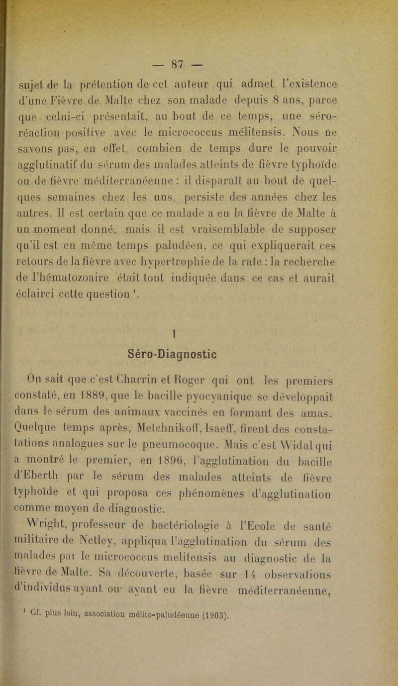 sujet de la prétention de cet auteur qui admet l’existence d’une Fièvre de Malte chez son malade depuis 8 ans, parce que celui-ci présentait, au bout de ce temps, une séro- réactiompositive avec le micrococcus mélitensis. Nous ne savons pas, en effet, combien de temps dure le pouvoir agglutinatif du sérum des malades atteints de fièvre typhoïde ou de fièvre méditerranéenne : il disparaît au bout de quel- ques semaines chez les uns, persiste des années chez les autres. 11 est certain que ce malade a eu la fièvre de Malte à un moment donné, mais il est vraisemblable de supposer qu’il est en même temps paludéen, ce qui expliquerait ces retours de la fièvre avec hypertrophie de la rate : la recherche de l’hématozoaire était tout indiquée dans ce cas et aurait éclairci cette question I Séro-Diagnostic On sait que c’est Charrin et Roger qui ont les premiers constaté, en 1889, que le bacille pyocyanique se développait dans le sérum des animaux vaccinés en formant des amas. Quelque temps après, Melchnikoff, Isaeff, firent des consta- tations analogues sur le pneumocoque. Mais c’est Widalqui a montré le premier, en 1896, F agglutination du bacille d’Eberth par le sérum des malades atteints de fièvre typhoïde et qui proposa ces phénomènes d’agglutination comme moyen de diagnostic. \\ riglit, professeur de bactériologie à l’Ecole de santé militaire de Netley, appliqua l’agglutination du sérum des malades par le micrococcus melitensis au diagnostic de la fièvre de Malte. Sa découverte, basée sur 14 observations d individus ayant ou- ayant eu la fièvre méditerranéenne, 1 Cf. plus loin, associatiou mélito-paludéeime (1003).