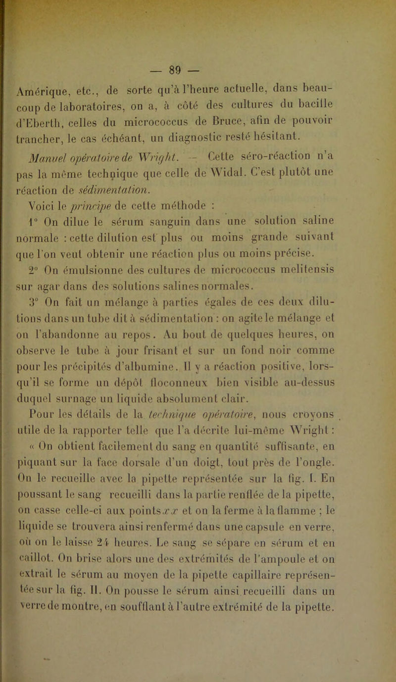 Amérique, etc., de sorte qu’à l’heure actuelle, dans beau- coup de laboratoires, on a, à côté des cultures du bacille d’Eberth, celles du micrococcus de Bruce, afin de pouvoir trancher, le cas échéant, un diagnostic resté hésitant. Manuel opératoire de Wright. — Cette séro-réaction n’a pas la même technique que celle de Widal. C’est plutôt une réaction de sédimentation. Voici le principe de cette méthode : 1° On dilue le sérum sanguin dans une solution saline normale : cette dilution est plus ou moins grande suivant que l’on veut obtenir une réaction plus ou moins précise. 2° On émulsionne des cultures de micrococcus melitensis sur agar dans des solutions salines normales. 3° On fait un mélange à parties égales de ces deux dilu- tions dans un tube dit à sédimentation : on agile le mélange et on l’abandonne au repos. Au bout de quelques heures, on observe le tube à jour frisant et sur un fond noir comme pour les précipités d’albumine. 11 y a réaction positive, lors- qu’il se forme un dépôt floconneux bien visible au-dessus duquel surnage un liquide absolument clair. Pour les détails de la technique opératoire, nous croyons utile de la rapporter telle que l’a décrite lui-même Wright : « On obtient facilement du sang en quantité suffisante, en piquant sur la face dorsale d’un doigt, tout près de l’ongle. On le recueille avec la pipette représentée sur la fig. I. En poussant le sang recueilli dans la partie renflée de la pipette, on casse celle-ci aux points.r.r et on la ferme à la flamme ; le liquide se trouvera ainsi renfermé dans une capsule en verre, où on le laisse 24 heures. Le sang se sépare en sérum et en caillot. On brise alors une des extrémités de l’ampoule et on extrait le sérum au moyen de la pipette capillaire représen- tée sur la fig. II. On pousse le sérum ainsi recueilli dans un verre de montre, en soufflant à l’autre extrémité de la pipette.