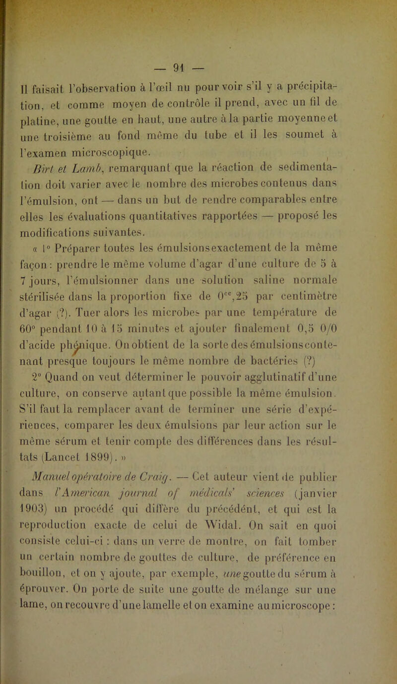 Il faisait l’observation à l’œil nu pourvoir s’il y a précipita- tion, et comme moyen de contrôle il prend, avec un fil de platine, une goutte en haut, une autre à la partie moyenne et une troisième au fond même du tube et il les soumet à l’examen microscopique. Birt et Lamb, remarquant que la réaction de sédimenta- tion doit varier avec le nombre des microbes contenus dans l’émulsion, ont — dans un but de rendre comparables entre elles les évaluations quantitatives rapportées — proposé les modifications suivantes. « 1° Préparer toutes les émulsions exactement de la même façon : prendre le même volume d’agar d’une culture de 5 à 7 jours, l’émulsionner dans une solution saline normale stérilisée dans la proportion fixe de 0cc,2o par centimètre d’agar ;?). Tuer alors les microbes par une température de 60° pendant 10 à 15 minutes et ajouter finalement 0,5 0/0 d’acide phonique. On obtient de la sorte des émulsionsconle- nant presque toujours le même nombre de bactéries (?) 2° Quand on veut déterminer le pouvoir agglutinatif d’une culture, on conserve autant que possible la même émulsion. S’il faut la remplacer avant de terminer une série d’expé- riences, comparer les deux émulsions par leur action sur le même sérum et tenir compte des différences dans les résul- tats (Lancet 1899). » Manuel opératoire de Craig. — Cet auteur vient de publier dans /’American journal of médiçals' sciences (janvier 1903) un procédé qui diffère du précédénl, et qui est la reproduction exacte de celui de Widal. On sait en quoi consiste celui-ci : dans un verre de montre, on fait tomber un certain nombre de gouttes de culture, de préférence en bouillon, et on y ajoute, par exemple, une goutte du sérum à éprouver. On porte de suite une goutte de mélange sur une lame, on recouvre d’une lamelle et on examine au microscope :