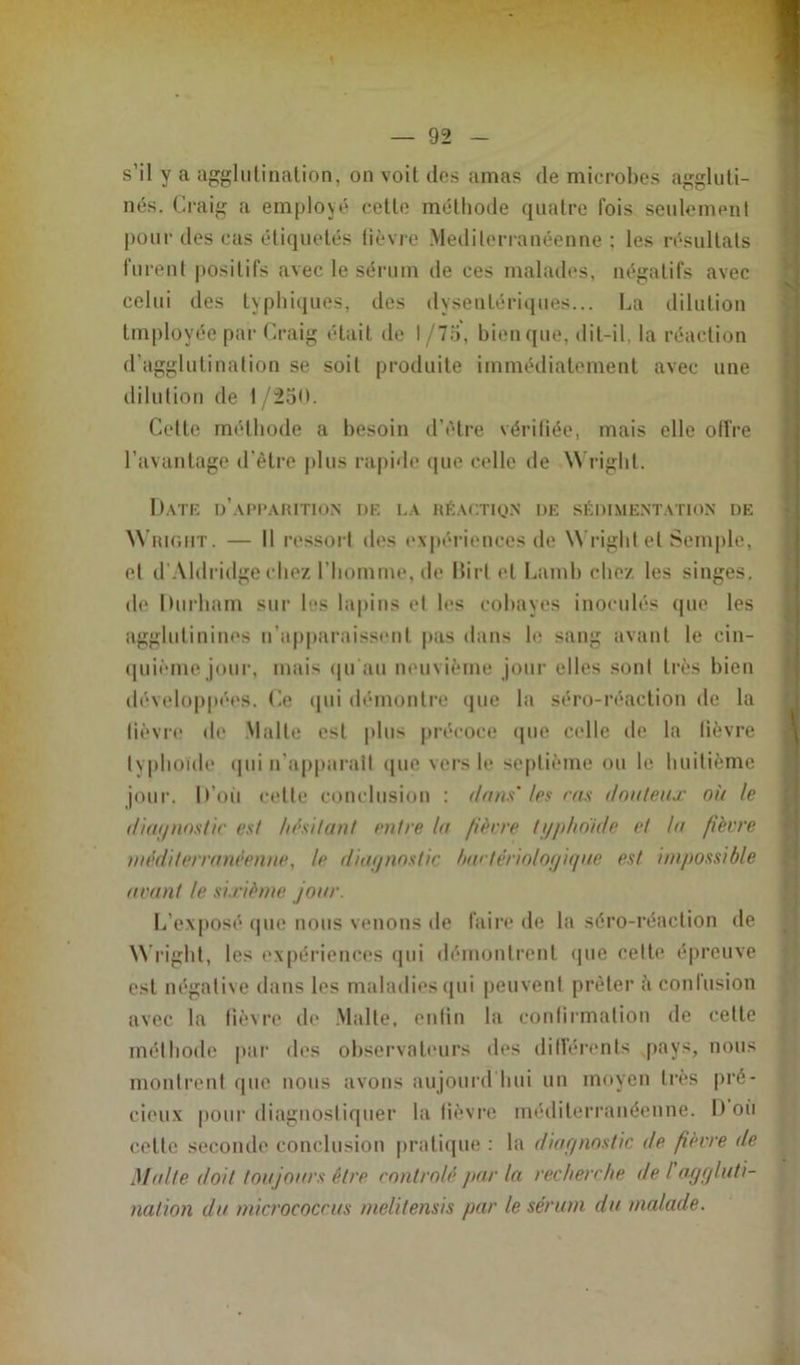 s’il y a agglutination, on voit des amas de microbes aggluti- nés. Craig a employé cette méthode quatre Fois seulement pour des cas étiquetés fièvre Méditerranéenne; les résultats furent positifs avec le sérum de ces malades, négatifs avec celui des typhiques, des dysentériques... La dilution tmployée par Craig était de I /7o, bien que, dit-il. la réaction d'agglutination se soit produite immédiatement avec une dilution de I/250. Celte méthode a besoin d’être vérifiée, mais elle olfre l’avantage d’être plus rapide que celle de Wright. Date d’apparition de la réaction de sédimentation de Wright . — Il ressort îles expériences de Wright et Semple, et d’Aldridge chez l’homme, de Birt et Lamb chez les singes, de Durham sur les lapins et les cobayes inoculés que les agglutinines n’apparaissent pas dans le sang avant le cin- quième jour, mais qu’au neuvième jour elles sont très bien développées. Ce qui démontre que la séro-réaction de la fièvre de Malte est plus précoce que celle de la fièvre typhoïde qui n'apparaît que vers le septième ou le huitième jour. D’où cette conclusion : dans'les ras douteux où le diagnostic est hésitant entre la fièere typhoïde et la fièvre méditerranéenne, le diagnostic bactériologique est impossible avant le sixième jour. L’exposé que nous venons de faire de la séro-réaction de Wright, les expériences qui démontrent que celte épreuve est négative dans les maladies qui peuvent prêter il confusion avec la fièvre de Malte, enfin la confirmation de cette méthode par des observateurs des différents pays, nous montrent que nous avons aujourd'hui un moyen très pré- cieux pour diagnostiquer la fièvre méditerranéenne. D oii cette seconde conclusion pratique : la diagnostic de fièvre de Malte doit toujours être contrôlé par la recherche de I aggluti- nation du micrococcus melitensis par le sérum du malade.