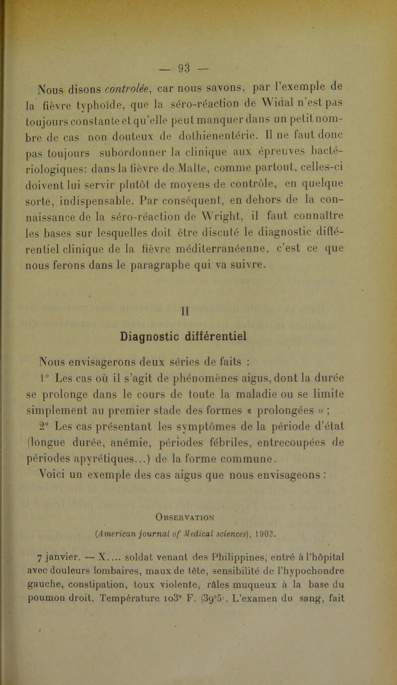 Nous disons contrôlée, car nous savons, par l’exemple de la fièvre typhoïde, que la séro-réaction de W idal n’est pas toujours constante et qu’elle peut manquer dans un petit nom- bre de cas non douteux de dothienentérie. Il ne faut donc pas toujours subordonner la clinique aux épreuves bacté- riologiques: dans la lièvre de Malte, comme partout, celles-ci doivent lui servir plutôt de moyens de contrôle, en quelque sorte, indispensable. Par conséquent, en dehors de la con- naissance de la séro-réaction de Wright, il faut connaître les bases sur lesquelles doit être discuté le diagnostic diffé- rentiel clinique de la tièvre méditerranéenne, c’est ce que nous ferons dans le paragraphe qui va suivre. Il Diagnostic différentiel Nous envisagerons deux séries de faits : 1° Les cas où il s’agit de phénomènes aigus, dont la durée se prolonge dans le cours de toute la maladie ou se limite simplement au premier stade des formes « prolongées » ; 2° Les cas présentant les symptômes de la période d’état (longue durée, anémie, périodes fébriles, entrecoupées de périodes apyrétiques...) de la forme commune. Voici un exemple des cas aigus que nous envisageons : Observation {American journal of Medical sciences), 1903. 7 janvier. — X.... soldat venant des Philippines, entré à l’hôpital avec douleurs lombaires, maux de tête, sensibilité de l’hypochondre gauche, constipation, toux violente, râles muqueux à la base du poumon droit. Température io3° F. (3g°5'. L’examen du sang, fait