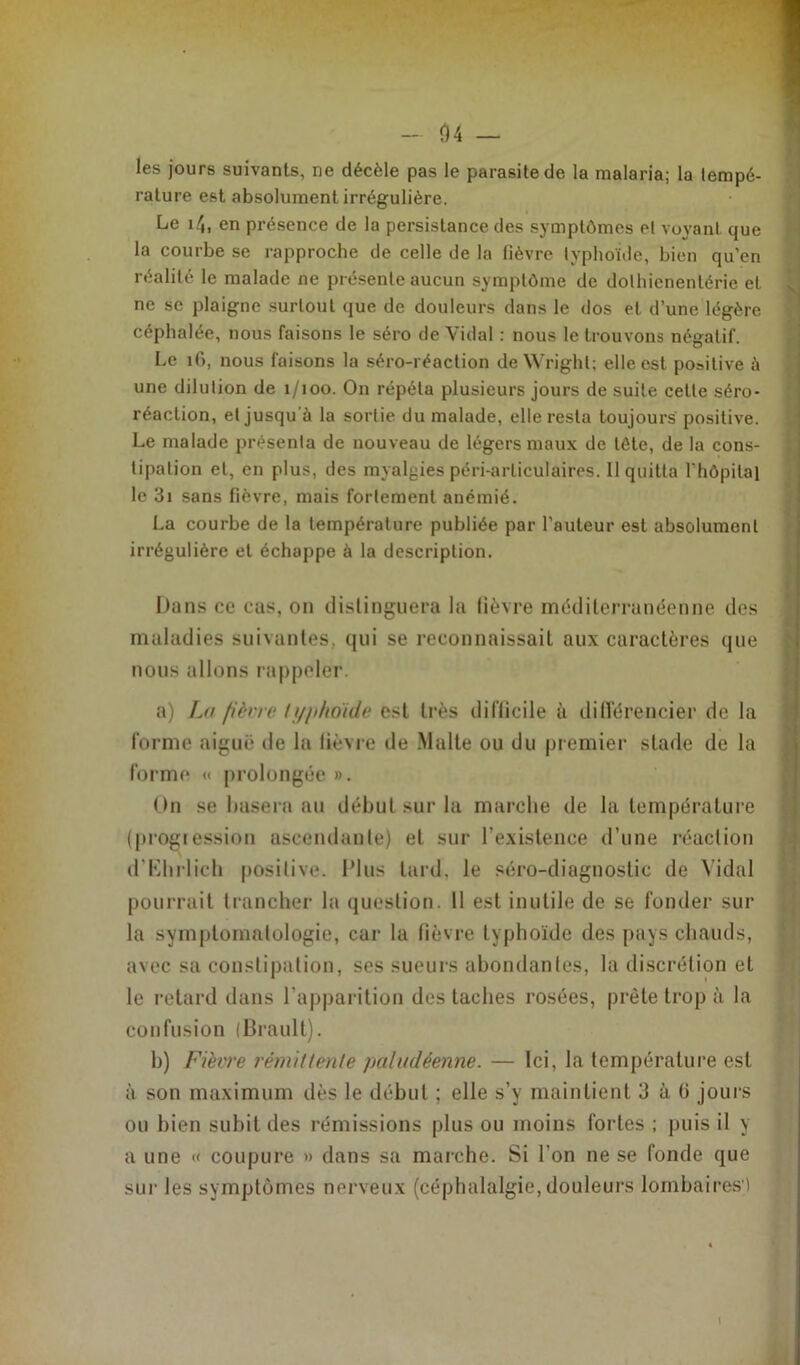 les jours suivants, ne décèle pas le parasite de la malaria; la tempé- rature est absolument irrégulière. Le 14, en présence de la persistance des symptômes et voyant que la courbe se rapproche de celle de la fièvre typhoïde, bien qu'en réalité le malade ne présente aucun symptôme de dolhicnenlérie et ne se plaigne surtout que de douleurs dans le dos et d’une légère céphalée, nous faisons le séro de Vidal : nous le trouvons négatif. Le 16, nous faisons la séro-réaction de Wright; elle est positive à une dilution de 1/100. On répéta plusieurs jours de suite cette séro- réaction, et jusqu'il la sortie du malade, elle resta toujours positive. Le malade présenta de nouveau de légers maux de tôle, de la cons- tipation et, en plus, des myalgies péri-arliculaires. 11 quitta l’hôpital le 3i sans fièvre, mais fortement anémié. La courbe de la température publiée par l’auteur est absolument irrégulière et échappe à la description. Dans ce cas, on distinguera la lièvre méditerranéenne des maladies suivantes, qui se reconnaissait aux caractères que nous allons rappeler. a) La fièvre typhoïde est très difficile à différencier de la forme aiguë de la lièvre de Malte ou du premier stade de la forme « prolongée ». On se basera au début sur la marche de la température (progression ascendante) et sur l’existence d’une réaction d’Ehrlich positive. Plus tard, le séro-diagnostic de Vidal pourrait trancher la question. 11 est inutile de se fonder sur la symptomatologie, car la fièvre typhoïde des pays chauds, avec sa constipation, ses sueurs abondantes, la discrétion et le retard dans l’apparition des taches rosées, prête trop à la confusion (Brault). h) Fièvre rémittente paludéenne. — Ici, la température est à son maximum dès le début ; elle s’y maintient 3 à (i jours ou bien subit des rémissions plus ou moins fortes ; puis il y a une « coupure » dans sa marche. Si l’on ne se fonde que sur les symptômes nerveux (céphalalgie, douleurs lombaires')