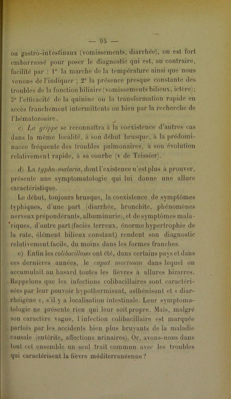 ou gastro-intestinaux (vomissements, diarrhée), on est fort embarrassé pour poser le diagnostic qui est, au contraire, facilité par : 1° la marche delà température ainsi que nous venons de l’indiquer ; 2° la présence presque constante des troubles de la fonction biliaire (vomissementsbilieux, ictère); 3° l'efficacité de la quinine ou la transformation rapide en accès franchement intermittents ou bien par la recherche de l’hématozoaire. c) La grippe se reconnaîtra à la coexistence d’autres cas dans la même localité, à son début brusque, à la prédomi- nance fréquente des troubles pulmonaires, à son évolution relativement rapide, à sa courbe (v de Teissier). d) La typhopmçLlaî'ia, dont l’existence n’est plus éprouver, présente une symptomatologie qui lui donne une allure caractéristique. Le début, toujours brusque, la coexistence de symptômes typhiques, d’une part (diarrhée, bronchite, phénomènes nerveux prépondérants, albuminurie), et de symptômes mala- ’riques, d’autre part (faciès terreux, énorme hypertrophie de la rate, élément bilieux constant) rendent son diagnostic relativement facile, du moins dans les formes franches. e) Enfin les colibacilloses ont été, dans certains pays et dans ces dernières années, le caput mortuum dans lequel on accumulait au hasard toutes les fièvres à allures bizarres. Rappelons que les infections colibacillaires sont caractéri- sées par leur pouvoir hypothermisant, asthénisant et « diar- rhéigène », s’il y a localisation intestinale. Leur symptoma- tologie ne présente rien qui leur soit propre. Mais, malgré son caractère vague, 1 infection colibacillaire est marquée parfois par les accidents bien plus bruyants de la maladie causale (entérite, affections urinaires). Or, avons-nous dans tout cet ensemble un seul trait commun avec les troubles qui caractérisent la fièvre méditerranéenne?