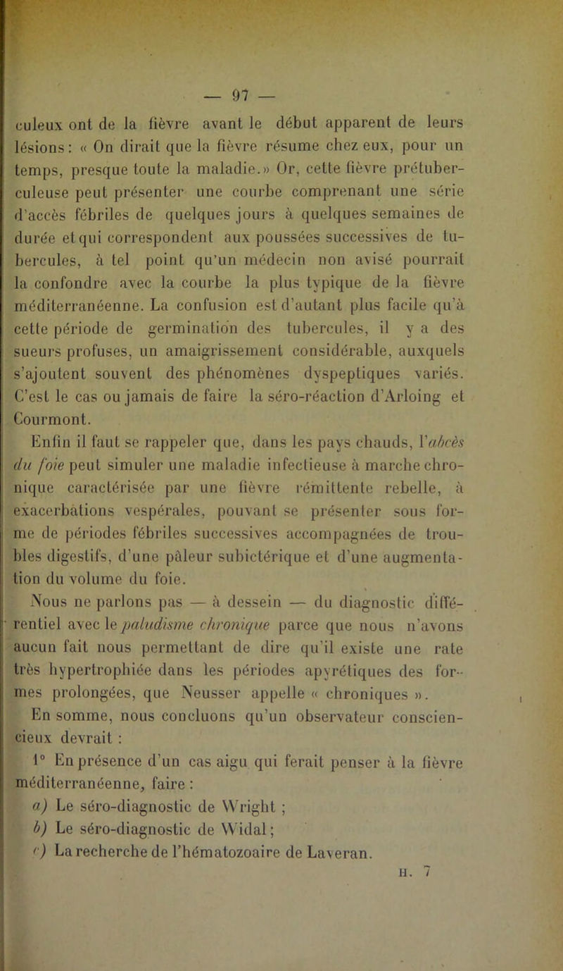 culeux ont de la fièvre avant le début apparent de leurs lésions: « On dirait que la fièvre résume chez eux, pour un temps, presque toute la maladie.» Or, cette fièvre prétuber- culeuse peut présenter une courbe comprenant une série d’accès fébriles de quelques jours à quelques semaines de durée et qui correspondent aux poussées successives de tu- bercules, à tel point qu’un médecin non avisé pourrait la confondre avec la combe la plus typique de la fièvre méditerranéenne. La confusion est d’autant plus facile qu’à cette période de germination des tubercules, il y a des sueurs profuses, un amaigrissement considérable, auxquels s’ajoutent souvent des phénomènes dyspeptiques variés. C’est le cas ou jamais de faire la séro-réaction d’Arloing et Courmont. Enfin il faut se rappeler que, dans les pays chauds, Y abcès du foie peut simuler une maladie infectieuse à marche chro- nique caractérisée par une fièvre rémittente rebelle, à exacerbations vespérales, pouvant se présenter sous for- me de périodes fébriles successives accompagnées de trou- bles digestifs, d’une pâleur subictérique et d’une augmenta- tion du volume du foie. « Nous ne parlons pas — à dessein — du diagnostic diffé- rentiel avec le paludisme chronique parce que nous n’avons aucun fait nous permettant de dire qu’il existe une rate très hypertrophiée dans les périodes apyrétiques des for- mes prolongées, que Neusser appelle « chroniques ». En somme, nous concluons qu’un observateur conscien- cieux devrait : t° En présence d’un cas aigu qui ferait penser à la fièvre méditerranéenne, faire : a) Le séro-diagnostic de Wright ; b) Le séro-diagnostic de Widal ; < ) La recherche de l’hématozoaire de Laveran. h. 7