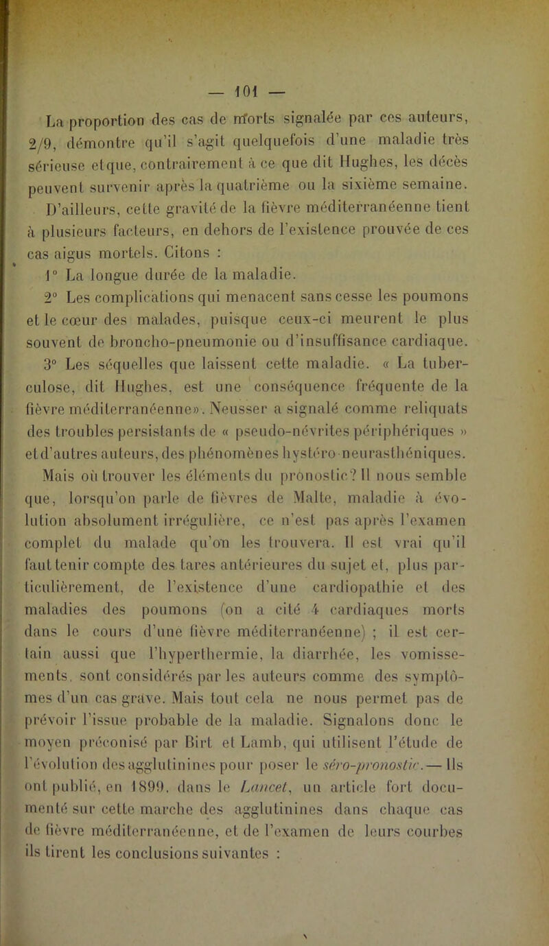 La proportion des cas de rrforts signalée par ces auteurs, 2/9, démontre qu’il s’agit quelquefois d’une maladie très sérieuse et que, contrairement à ce que dit Hughes, les décès peuvent survenir après la quatrième ou la sixième semaine. D’ailleurs, cette gravité de la fièvre méditerranéenne tient à plusieurs facteurs, en dehors de l’existence prouvée de ces cas aigus mortels. Citons : 1° La longue durée de la maladie. 2° Les complications qui menacent sans cesse les poumons et le cœur des malades, puisque ceux-ci meurent le plus souvent de broncho-pneumonie ou d’insuffisance cardiaque. 3° Les séquelles que laissent cette maladie. « La tuber- culose, dit Hughes, est une conséquence fréquente de la fièvre méditerranéenne». Neusser a signalé comme reliquats des troubles persistants de « pseudo-névrites périphériques » eld’autres auteurs, des phénomènes hystéro neurasthéniques. Mais oii trouver les éléments du pronostic? 11 nous semble que, lorsqu’on parle de fièvres de Malte, maladie à évo- lution absolument irrégulière, ce n’est pas après l’examen complet du malade qu’on les trouvera. Il est vrai qu’il faut tenir compte des tares antérieures du su jet et, plus par- ticulièrement, de l’existence d’une cardiopathie et des maladies des poumons (on a cité 4 cardiaques morts dans le cours d’une lièvre méditerranéenne) ; il est cer- tain aussi que l’hyperthermie, la diarrhée, les vomisse- ments. sont considérés par les auteurs comme des symptô- mes d’un cas grave. Mais tout cela ne nous permet pas de prévoir l’issue probable de la maladie. Signalons donc le moyen préconisé par Birt et Lamb, qui utilisent l’étude de l'évolution des agglutinines pour poser le séro-pronostir.— Ils ont publié, en 1899, dans le Lancet, un article fort docu- menté sur cette marche des agglutinines dans chaque cas de fièvre méditerranéenne, et de l’examen de leurs courbes ils tirent les conclusions suivantes :